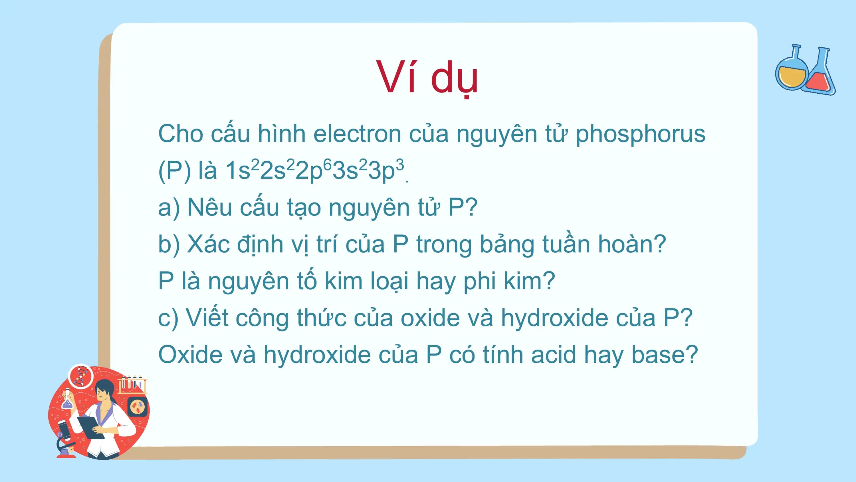Ví dụ
Cho cấu hình electron của nguyên tử phosphorus
(P) là 1s 2s 2p 3s 3p .
2 2 6 2 3
a) Nêu cấu tạo nguyên tử P?
b) Xác định vị trí của P trong bảng tuần hoàn?
P là nguyên tố kim loại hay phi kim?
c) Viết công thức của oxide và hydroxide của P?
Oxide và hydroxide của P có tính acid hay base?