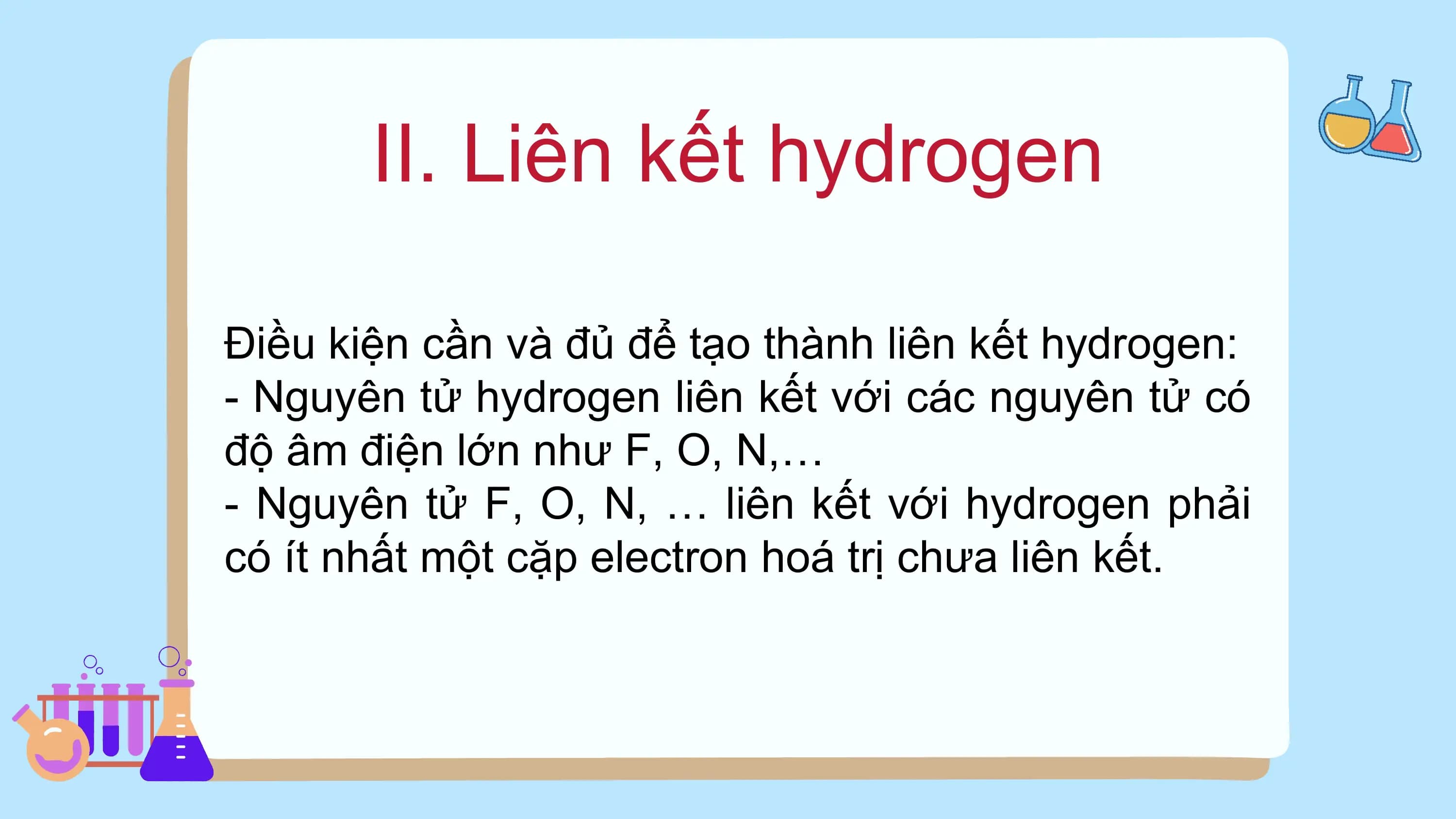 II. Liên kết hydrogen
Điều kiện cần và đủ để tạo thành liên kết hydrogen:
- Nguyên tử hydrogen liên kết với các nguyên tử có
độ âm điện lớn như F, O, N,…
- Nguyên tử F, O, N, … liên kết với hydrogen phải
có ít nhất một cặp electron hoá trị chưa liên kết.