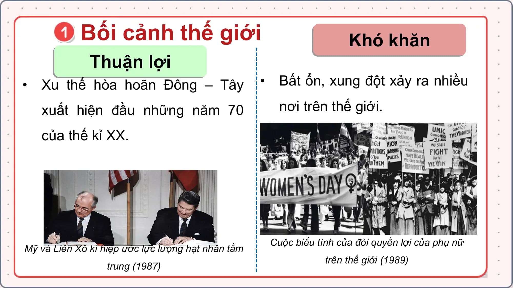 Bối cảnh thế giới Khó khăn
Thuận lợi
• Xu thế hòa hoãn Đông – Tây • Bất ổn, xung đột xảy ra nhiều
xuất hiện đầu những năm 70 nơi trên thế giới.
của thế kỉ XX.
Cuộc biểu tình của đòi quyền lợi của phụ nữ
Mỹ và Liên Xô kí hiệp ước lực lượng hạt nhân tầm
trên thế giới (1989)
trung (1987)