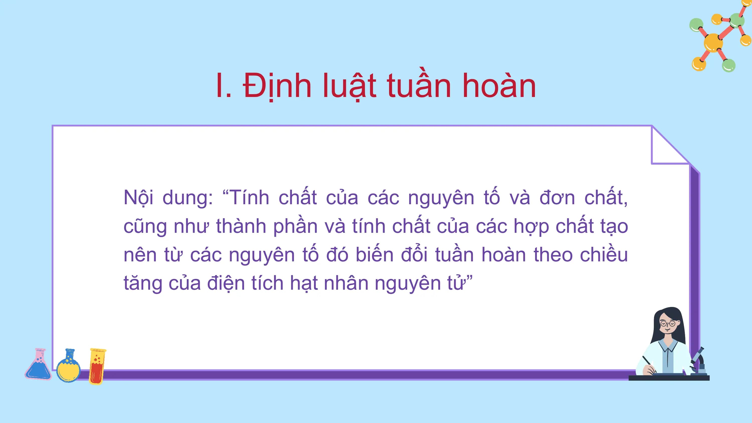I. Định luật tuần hoàn
Nội dung: “Tính chất của các nguyên tố và đơn chất,
cũng như thành phần và tính chất của các hợp chất tạo
nên từ các nguyên tố đó biến đổi tuần hoàn theo chiều
tăng của điện tích hạt nhân nguyên tử”