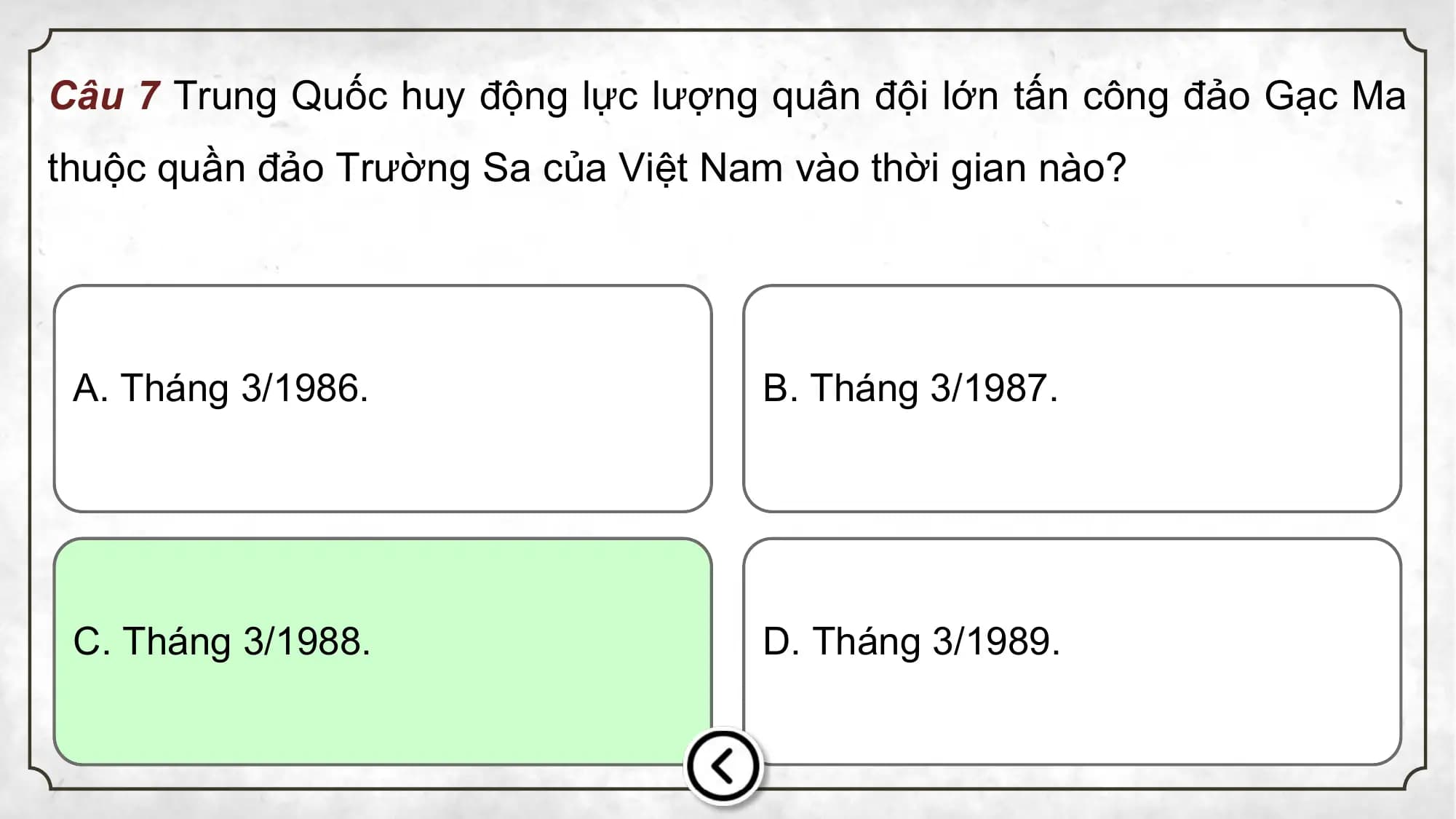 Câu 7 Trung Quốc huy động lực lượng quân đội lớn tấn công đảo Gạc Ma
thuộc quần đảo Trường Sa của Việt Nam vào thời gian nào?
A. Tháng 3/1986. B. Tháng 3/1987.
C. Tháng 3/1988. D. Tháng 3/1989.