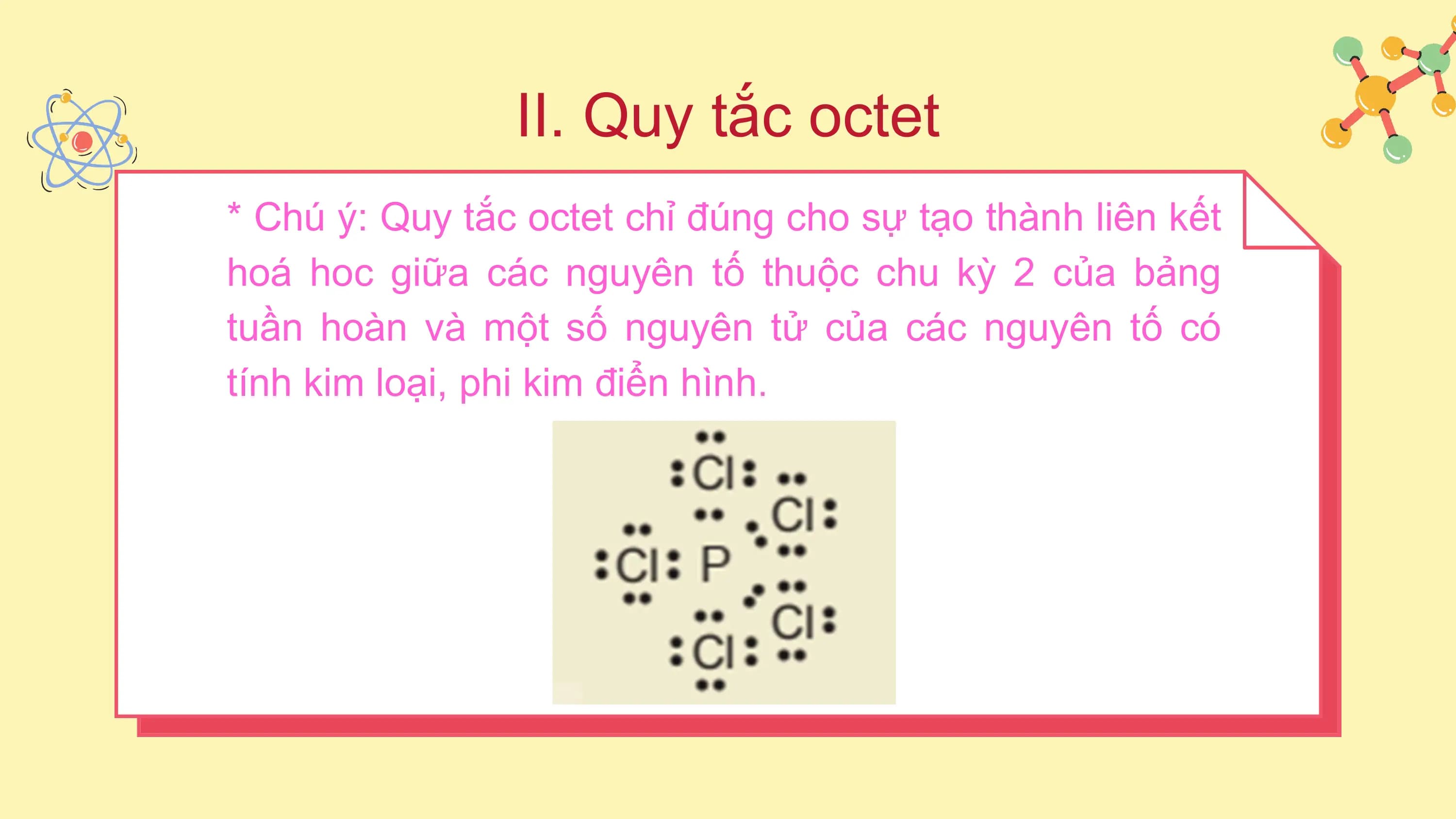 II. Quy tắc octet
* Chú ý: Quy tắc octet chỉ đúng cho sự tạo thành liên kết
hoá hoc giữa các nguyên tố thuộc chu kỳ 2 của bảng
tuần hoàn và một số nguyên tử của các nguyên tố có
tính kim loại, phi kim điển hình.