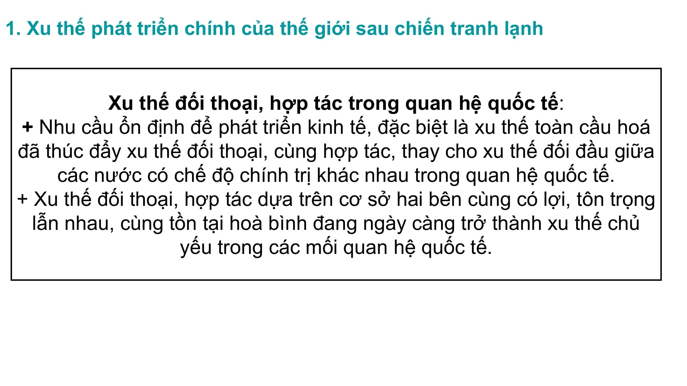 1. Xu thế phát triển chính của thế giới sau chiến tranh lạnh
Xu thế đối thoại, hợp tác trong quan hệ quốc tế:
+ Nhu cầu ổn định để phát triển kinh tế, đặc biệt là xu thế toàn cầu hoá
đã thúc đẩy xu thế đối thoại, cùng hợp tác, thay cho xu thế đối đầu giữa
các nước có chế độ chính trị khác nhau trong quan hệ quốc tế.
+ Xu thế đối thoại, hợp tác dựa trên cơ sở hai bên cùng có lợi, tôn trọng
lẫn nhau, cùng tồn tại hoà bình đang ngày càng trở thành xu thế chủ
yếu trong các mối quan hệ quốc tế.
