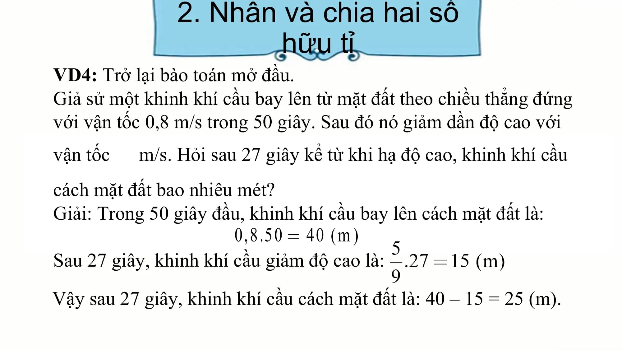 2. Nhân và chia hai số
hữu tỉ
VD4: Trở lại bào toán mở đầu.
Giả sử một khinh khí cầu bay lên từ mặt đất theo chiều thẳng đứng
với vận tốc 0,8 m/s trong 50 giây. Sau đó nó giảm dần độ cao với
vận tốc m/s. Hỏi sau 27 giây kể từ khi hạ độ cao, khinh khí cầu
cách mặt đất bao nhiêu mét?
Giải: Trong 50 giây đầu, khinh khí cầu bay lên cách mặt đất là:
Sau 27 giây, khinh khí cầu giảm độ cao là:
Vậy sau 27 giây, khinh khí cầu cách mặt đất là: 40 – 15 = 25 (m).
