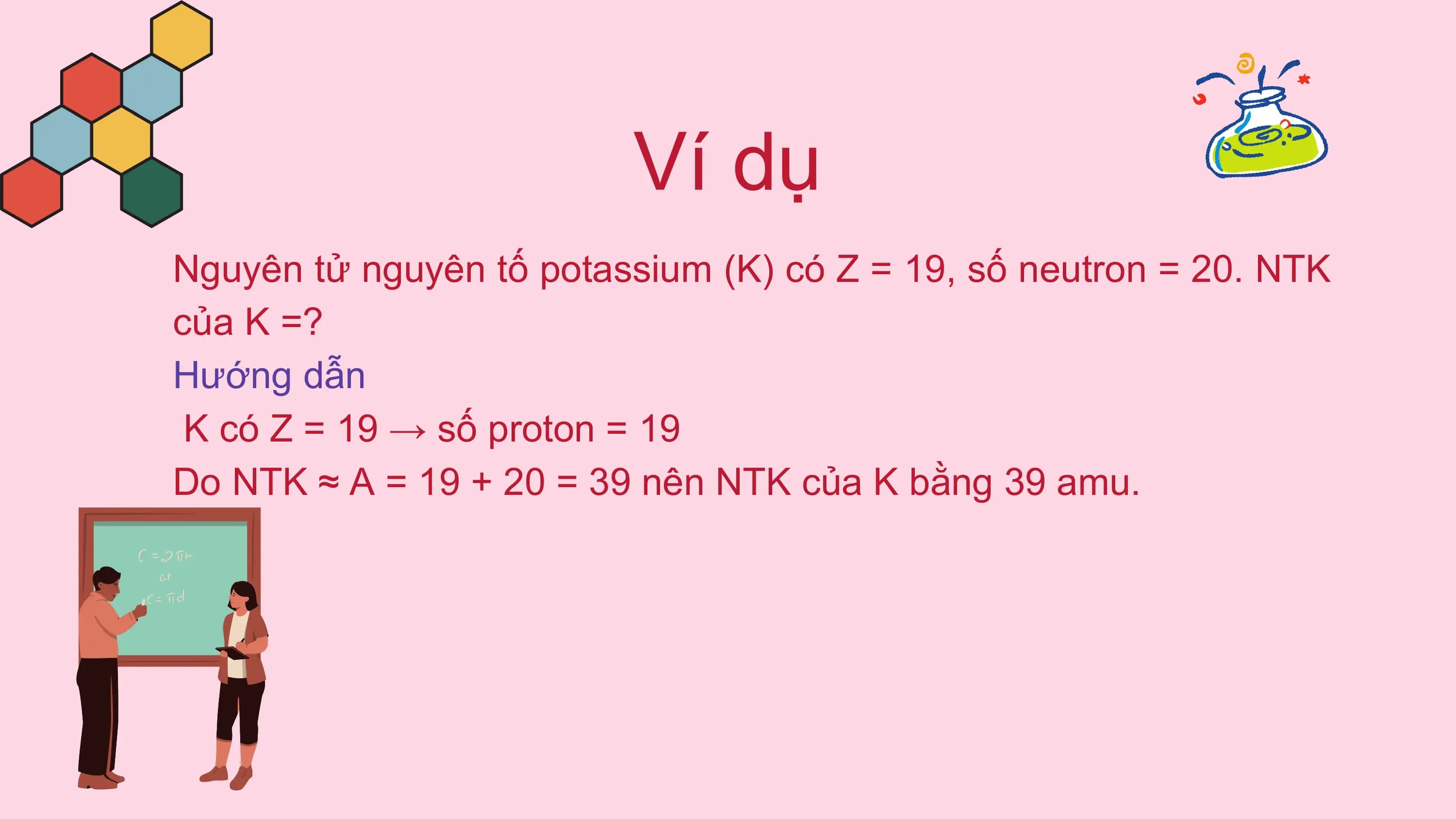 Ví dụ
Nguyên tử nguyên tố potassium (K) có Z = 19, số neutron = 20. NTK
của K =?
Hướng dẫn
K có Z = 19 → số proton = 19
Do NTK ≈ A = 19 + 20 = 39 nên NTK của K bằng 39 amu.