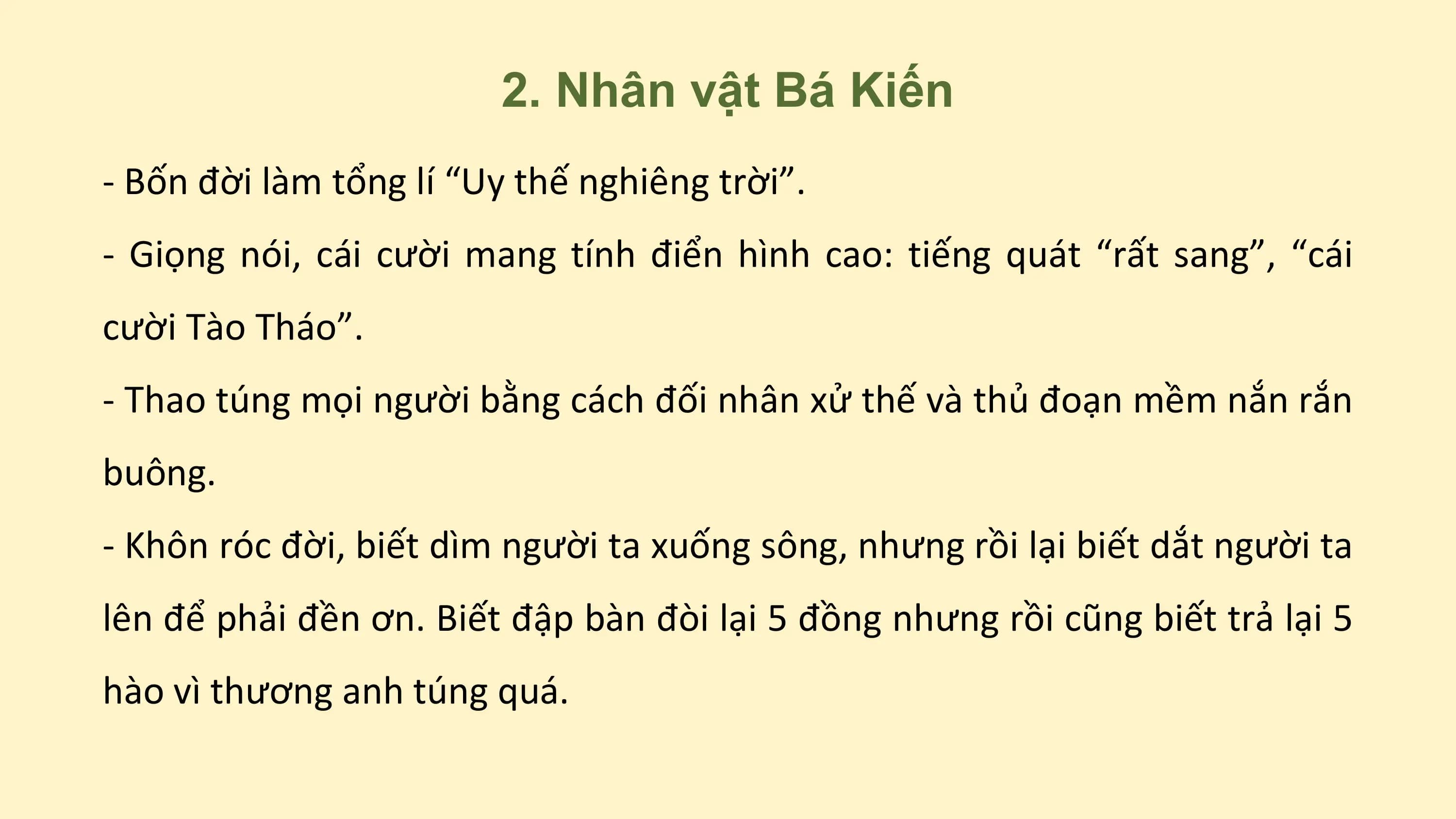 2. Nhân vật Bá Kiến
- Bốn đời làm tổng lí “Uy thế nghiêng trời”.
- Giọng nói, cái cười mang tính điển hình cao: tiếng quát “rất sang”, “cái
cười Tào Tháo”.
- Thao túng mọi người bằng cách đối nhân xử thế và thủ đoạn mềm nắn rắn
buông.
- Khôn róc đời, biết dìm người ta xuống sông, nhưng rồi lại biết dắt người ta
lên để phải đền ơn. Biết đập bàn đòi lại 5 đồng nhưng rồi cũng biết trả lại 5
hào vì thương anh túng quá.