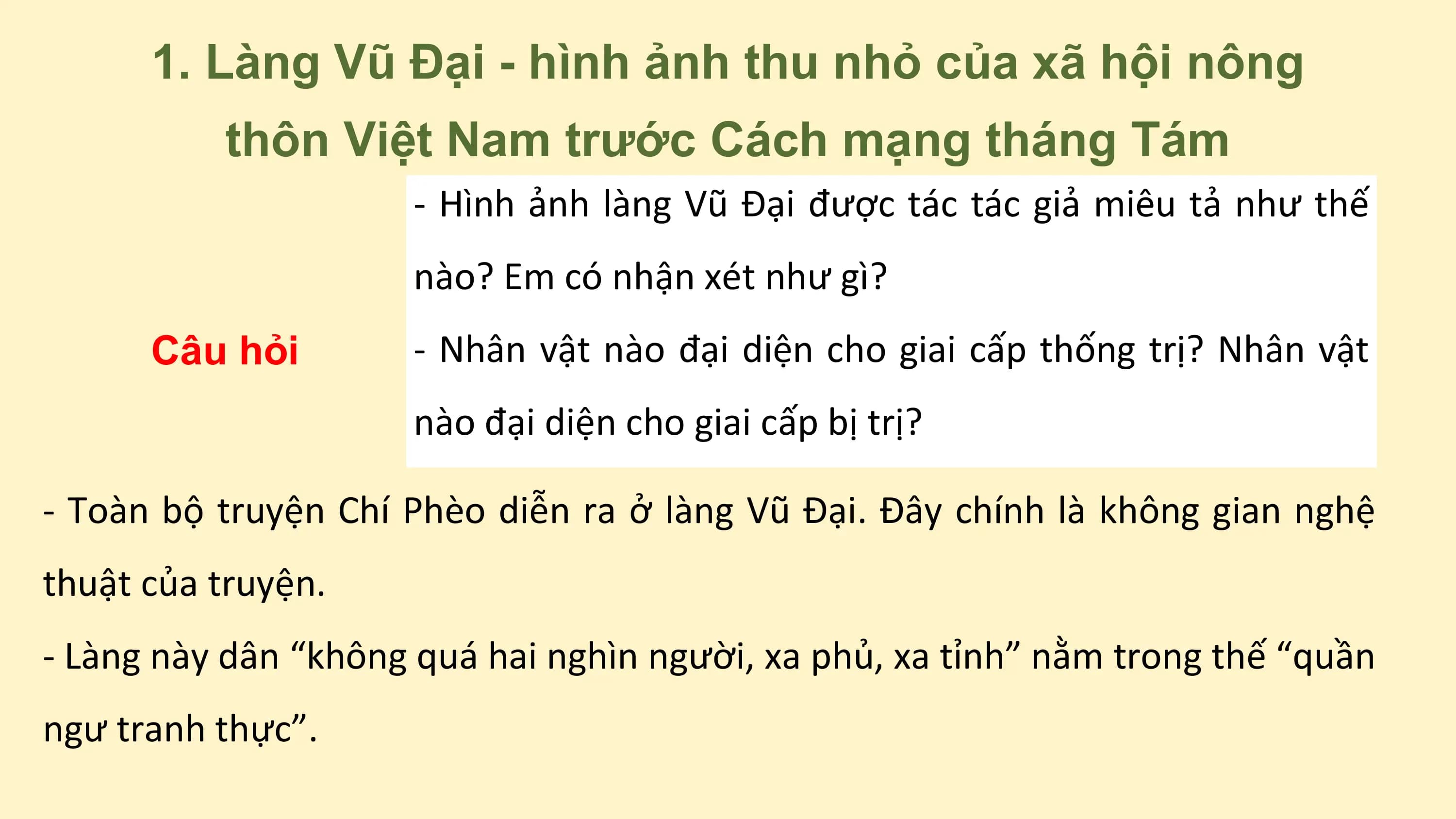1. Làng Vũ Đại - hình ảnh thu nhỏ của xã hội nông
thôn Việt Nam trước Cách mạng tháng Tám
- Hình ảnh làng Vũ Đại được tác tác giả miêu tả như thế
nào? Em có nhận xét như gì?
Câu hỏi - Nhân vật nào đại diện cho giai cấp thống trị? Nhân vật
nào đại diện cho giai cấp bị trị?
- Toàn bộ truyện Chí Phèo diễn ra ở làng Vũ Đại. Đây chính là không gian nghệ
thuật của truyện.
- Làng này dân “không quá hai nghìn người, xa phủ, xa tỉnh” nằm trong thế “quần
ngư tranh thực”.
