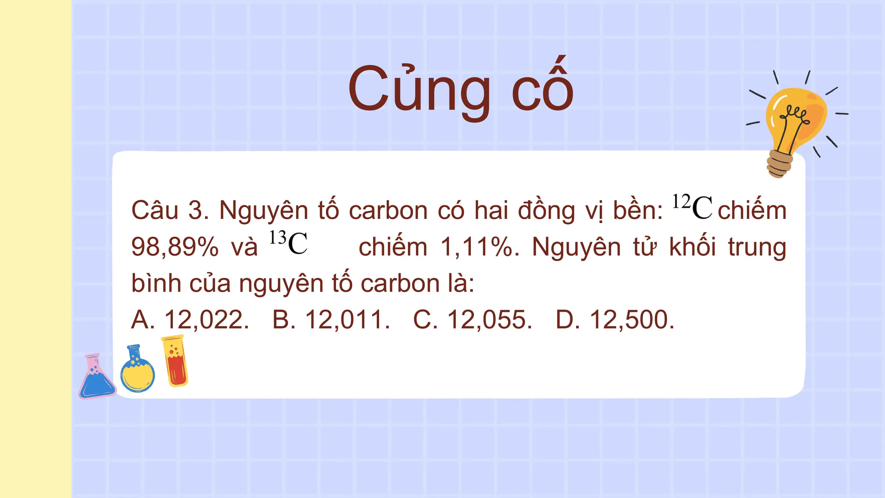 Củng cố
Câu 3. Nguyên tố carbon có hai đồng vị bền: chiếm
98,89% và chiếm 1,11%. Nguyên tử khối trung
bình của nguyên tố carbon là:
A. 12,022. B. 12,011. C. 12,055. D. 12,500.