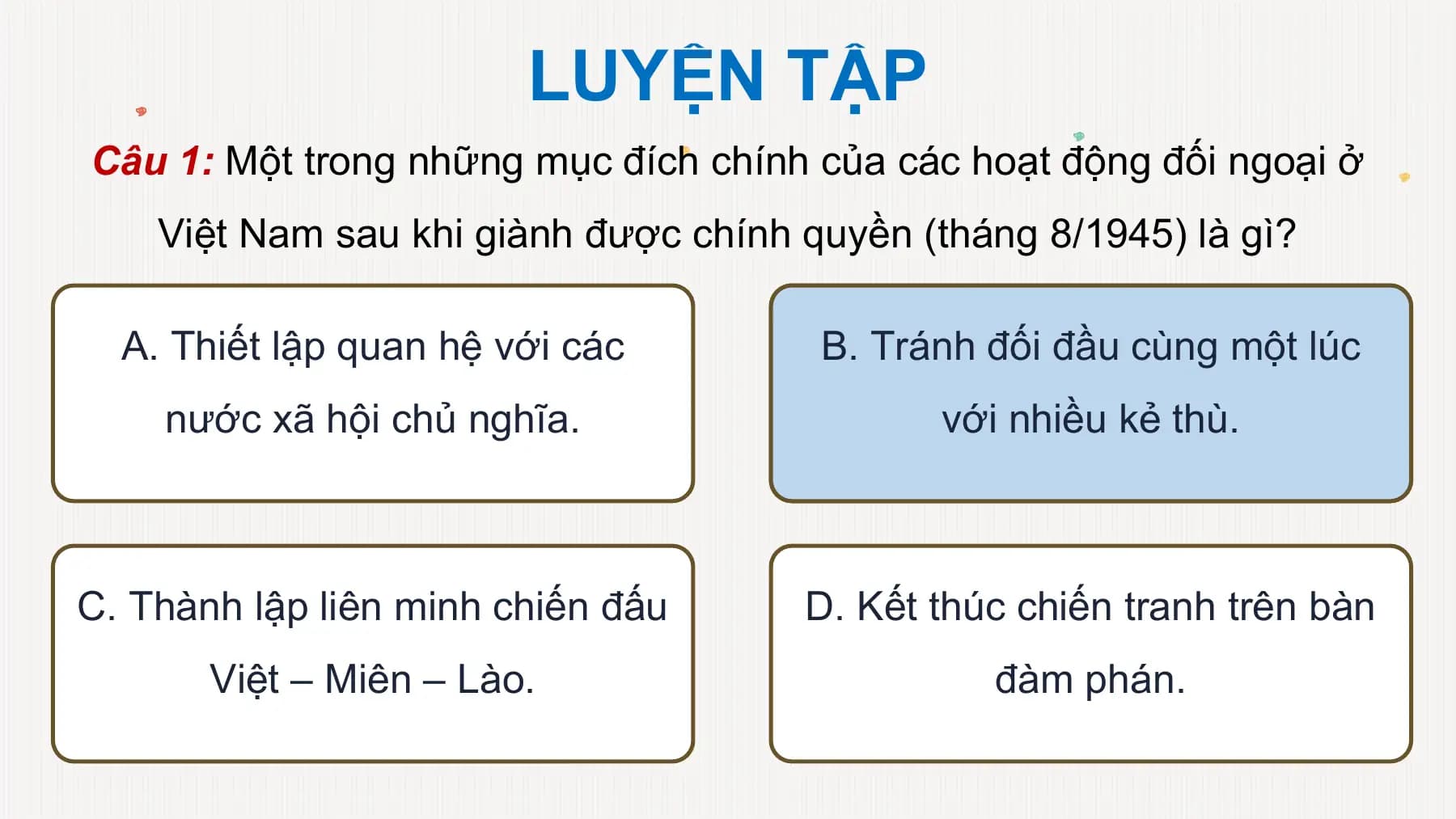 LUYỆN TẬP
Câu 1: Một trong những mục đích chính của các hoạt động đối ngoại ở
Việt Nam sau khi giành được chính quyền (tháng 8/1945) là gì?
A. Thiết lập quan hệ với các B. Tránh đối đầu cùng một lúc
nước xã hội chủ nghĩa. với nhiều kẻ thù.
C. Thành lập liên minh chiến đấu D. Kết thúc chiến tranh trên bàn
Việt – Miên – Lào. đàm phán.