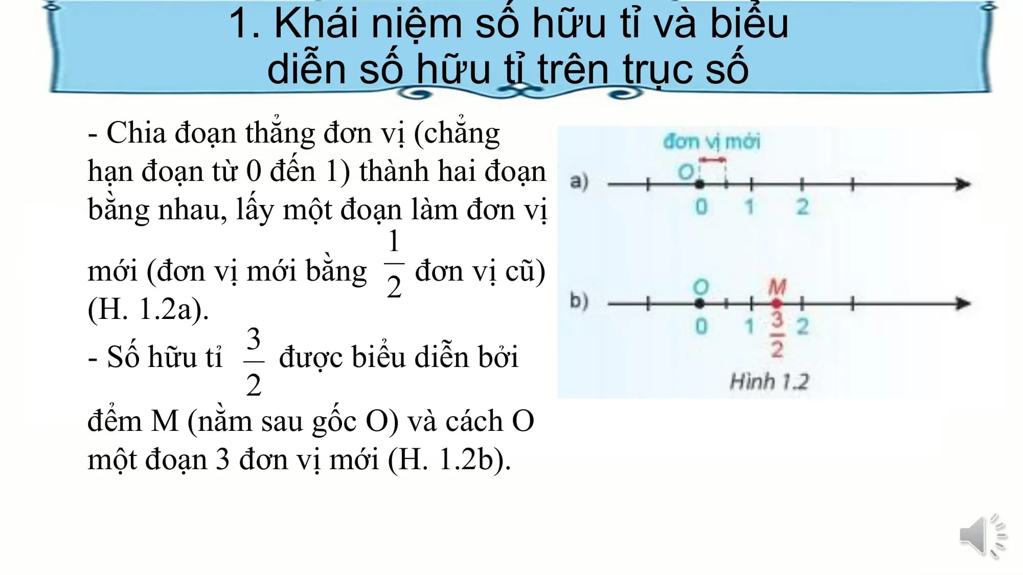 1. Khái niệm số hữu tỉ và biểu
diễn số hữu tỉ trên trục số
- Chia đoạn thẳng đơn vị (chẳng
hạn đoạn từ 0 đến 1) thành hai đoạn
bằng nhau, lấy một đoạn làm đơn vị
mới (đơn vị mới bằng đơn vị cũ)
(H. 1.2a).
- Số hữu tỉ được biểu diễn bởi
đểm M (nằm sau gốc O) và cách O
một đoạn 3 đơn vị mới (H. 1.2b).