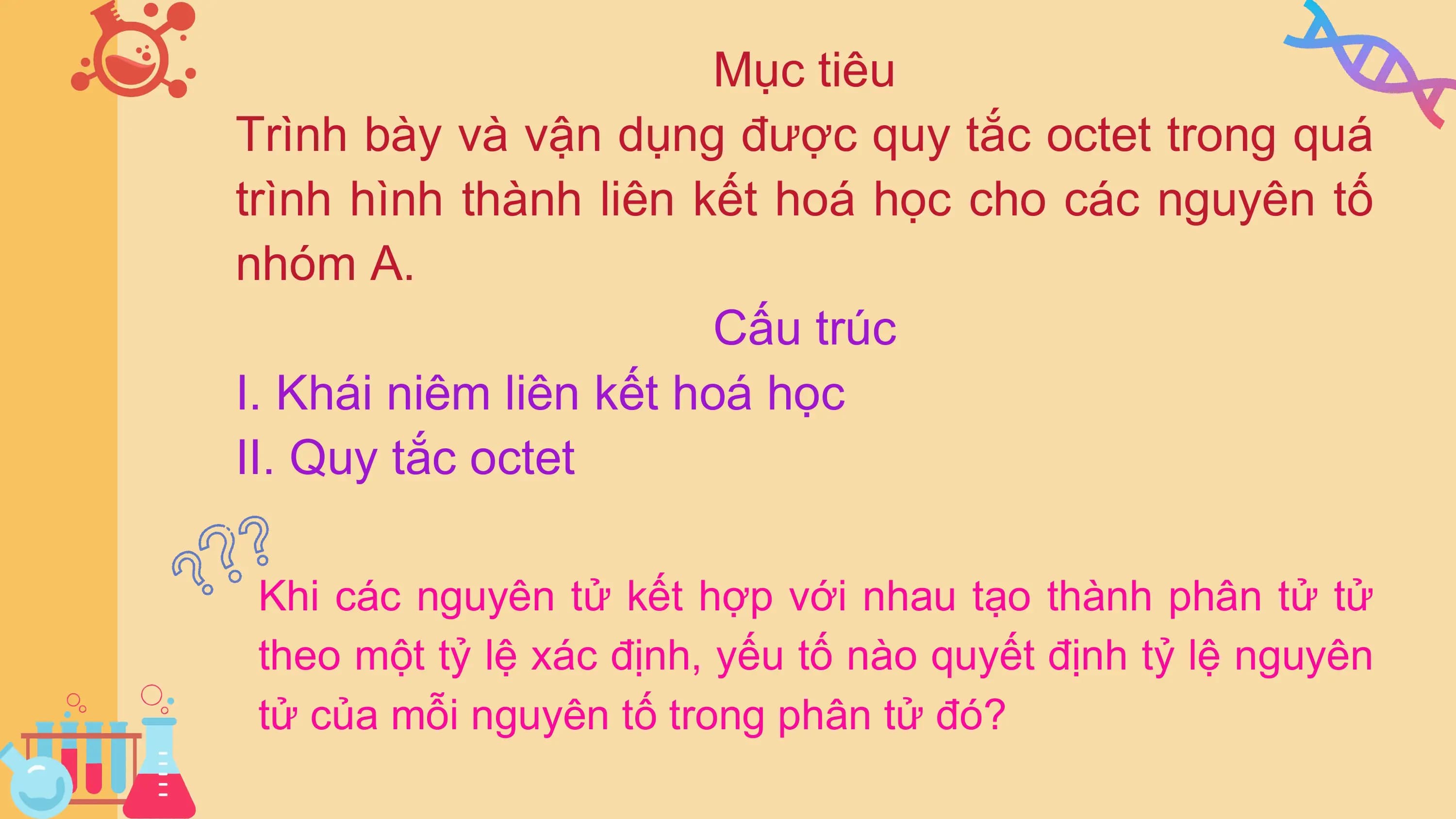 Mục tiêu
Trình bày và vận dụng được quy tắc octet trong quá
trình hình thành liên kết hoá học cho các nguyên tố
nhóm A.
Cấu trúc
I. Khái niêm liên kết hoá học
II. Quy tắc octet
Khi các nguyên tử kết hợp với nhau tạo thành phân tử tử
theo một tỷ lệ xác định, yếu tố nào quyết định tỷ lệ nguyên
tử của mỗi nguyên tố trong phân tử đó?