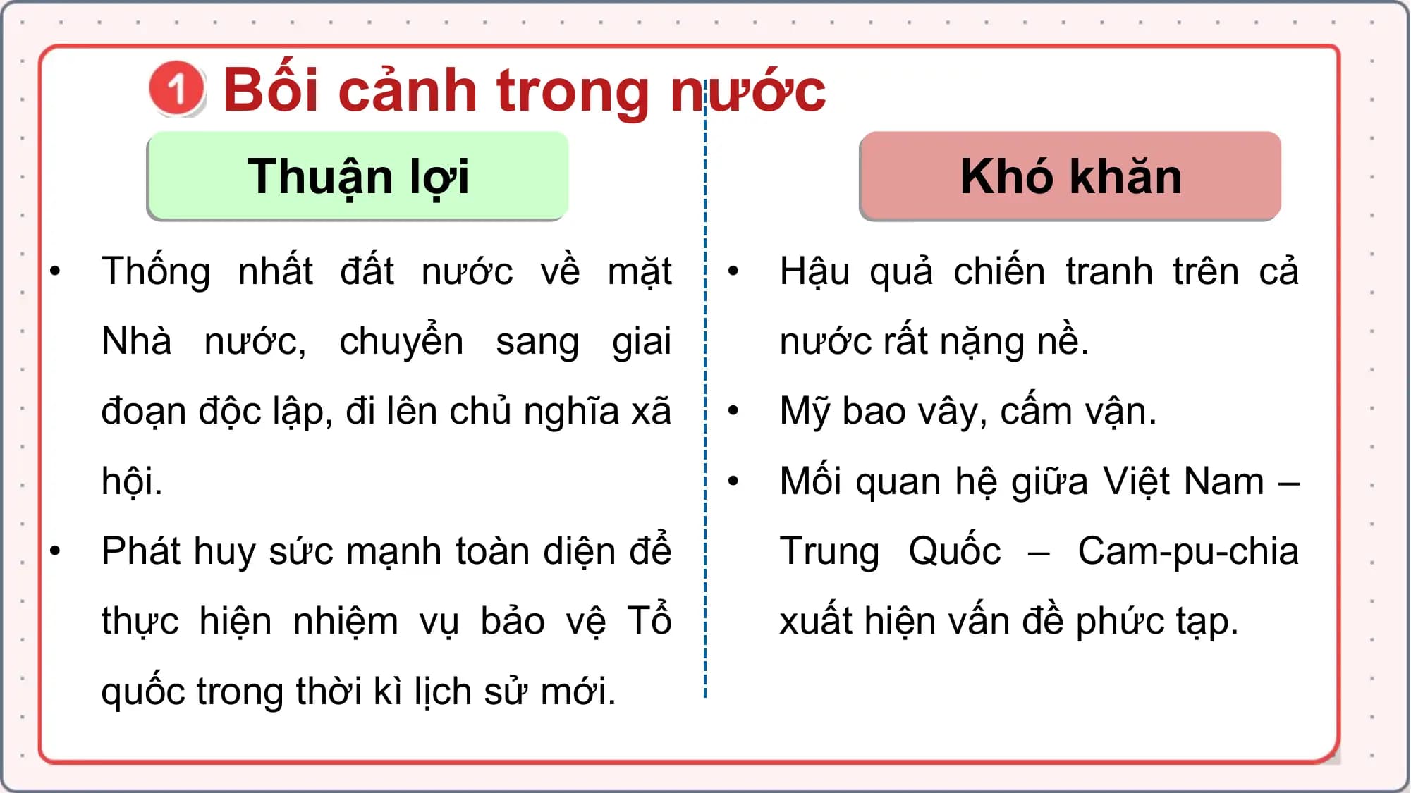 Bối cảnh trong nước
Thuận lợi Khó khăn
• Thống nhất đất nước về mặt • Hậu quả chiến tranh trên cả
Nhà nước, chuyển sang giai nước rất nặng nề.
đoạn độc lập, đi lên chủ nghĩa xã • Mỹ bao vây, cấm vận.
hội. • Mối quan hệ giữa Việt Nam –
• Phát huy sức mạnh toàn diện để Trung Quốc – Cam-pu-chia
thực hiện nhiệm vụ bảo vệ Tổ xuất hiện vấn đề phức tạp.
quốc trong thời kì lịch sử mới.