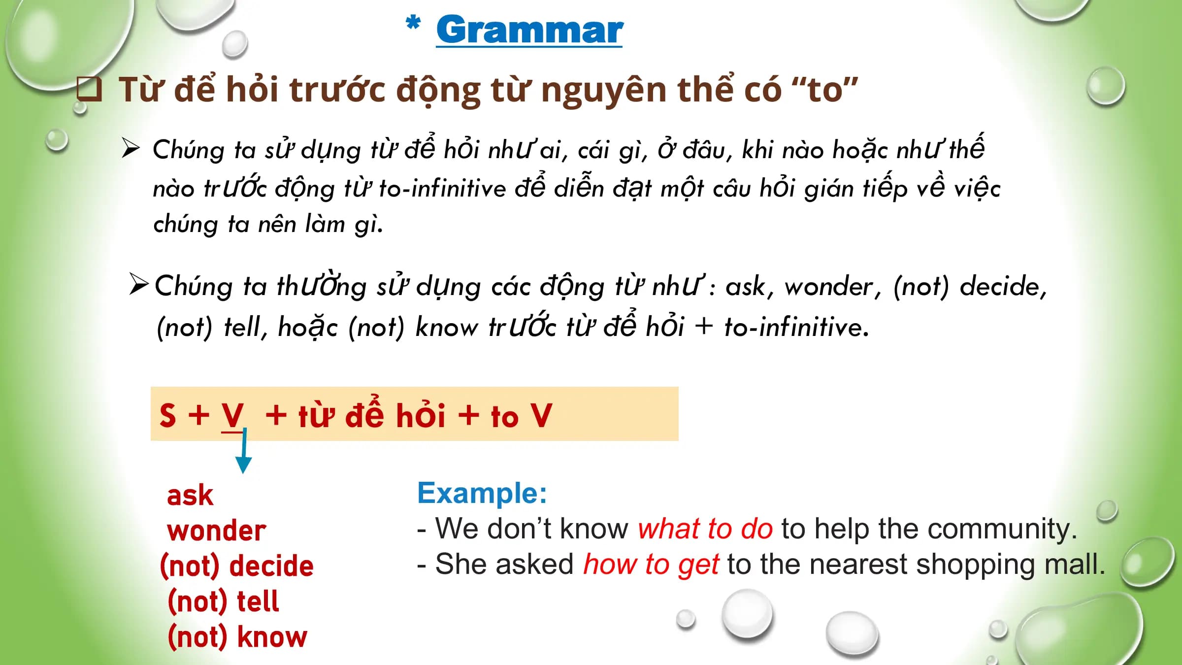 * Grammar
q Từ để hỏi trước động từ nguyên thể có “to”
Ø Chúng ta sử dụng từ để hỏi như ai, cái gì, ở đâu, khi nào hoặc như thế
nào trước động từ to-infinitive để diễn đạt một câu hỏi gián tiếp về việc
chúng ta nên làm gì.
ØChúng ta thường sử dụng các động từ như : ask, wonder, (not) decide,
(not) tell, hoặc (not) know trước từ để hỏi + to-infinitive.
S + V + từ để hỏi + to V
ask Example:
wonder - We don’t know what to do to help the community.
(not) decide - She asked how to get to the nearest shopping mall.
(not) tell
(not) know
