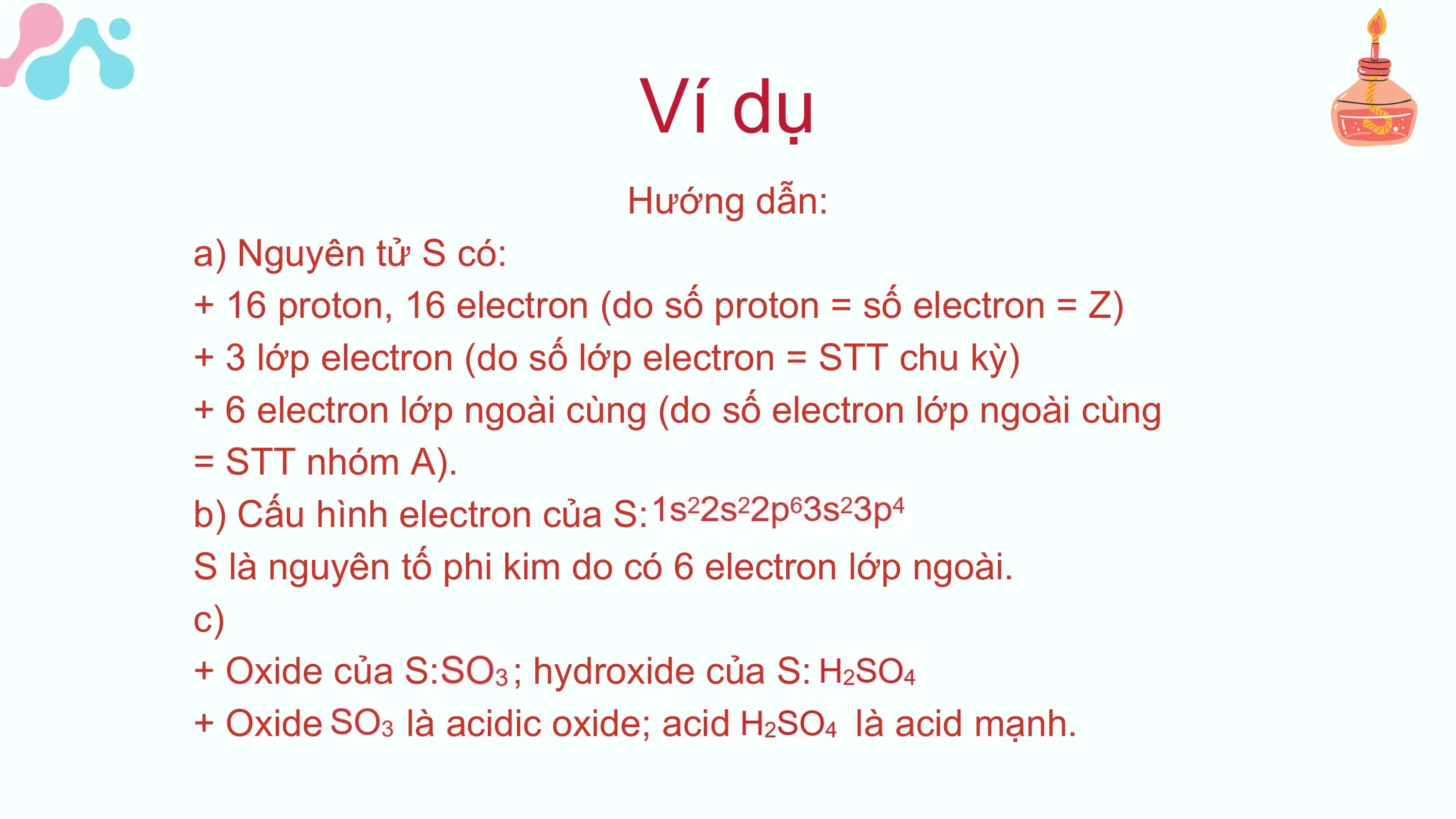 Ví dụ
Hướng dẫn:
a) Nguyên tử S có:
+ 16 proton, 16 electron (do số proton = số electron = Z)
+ 3 lớp electron (do số lớp electron = STT chu kỳ)
+ 6 electron lớp ngoài cùng (do số electron lớp ngoài cùng
= STT nhóm A).
b) Cấu hình electron của S:
S là nguyên tố phi kim do có 6 electron lớp ngoài.
c)
+ Oxide của S: ; hydroxide của S:
+ Oxide là acidic oxide; acid là acid mạnh.