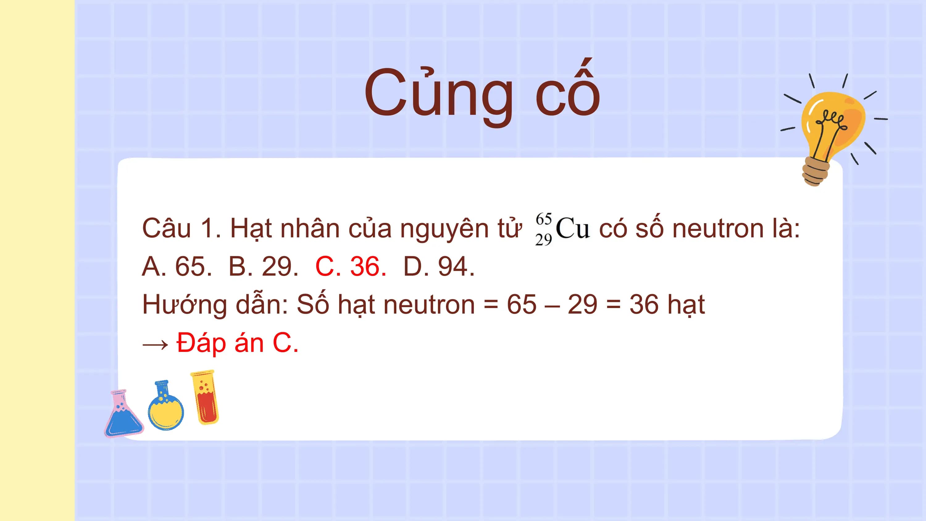 Củng cố
Câu 1. Hạt nhân của nguyên tử có số neutron là:
A. 65. B. 29. C. 36. D. 94.
Hướng dẫn: Số hạt neutron = 65 – 29 = 36 hạt
→ Đáp án C.