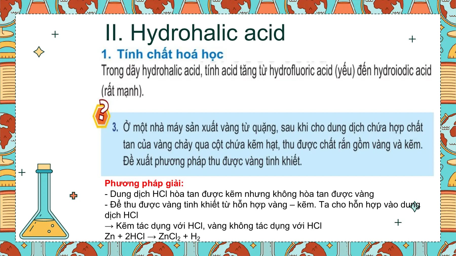 II. Hydrohalic acid
Phương pháp giải:
- Dung dịch HCl hòa tan được kẽm nhưng không hòa tan được vàng
- Để thu được vàng tinh khiết từ hỗn hợp vàng – kẽm. Ta cho hỗn hợp vào dung
dịch HCl
→ Kẽm tác dụng với HCl, vàng không tác dụng với HCl
Zn + 2HCl → ZnCl2 + H2