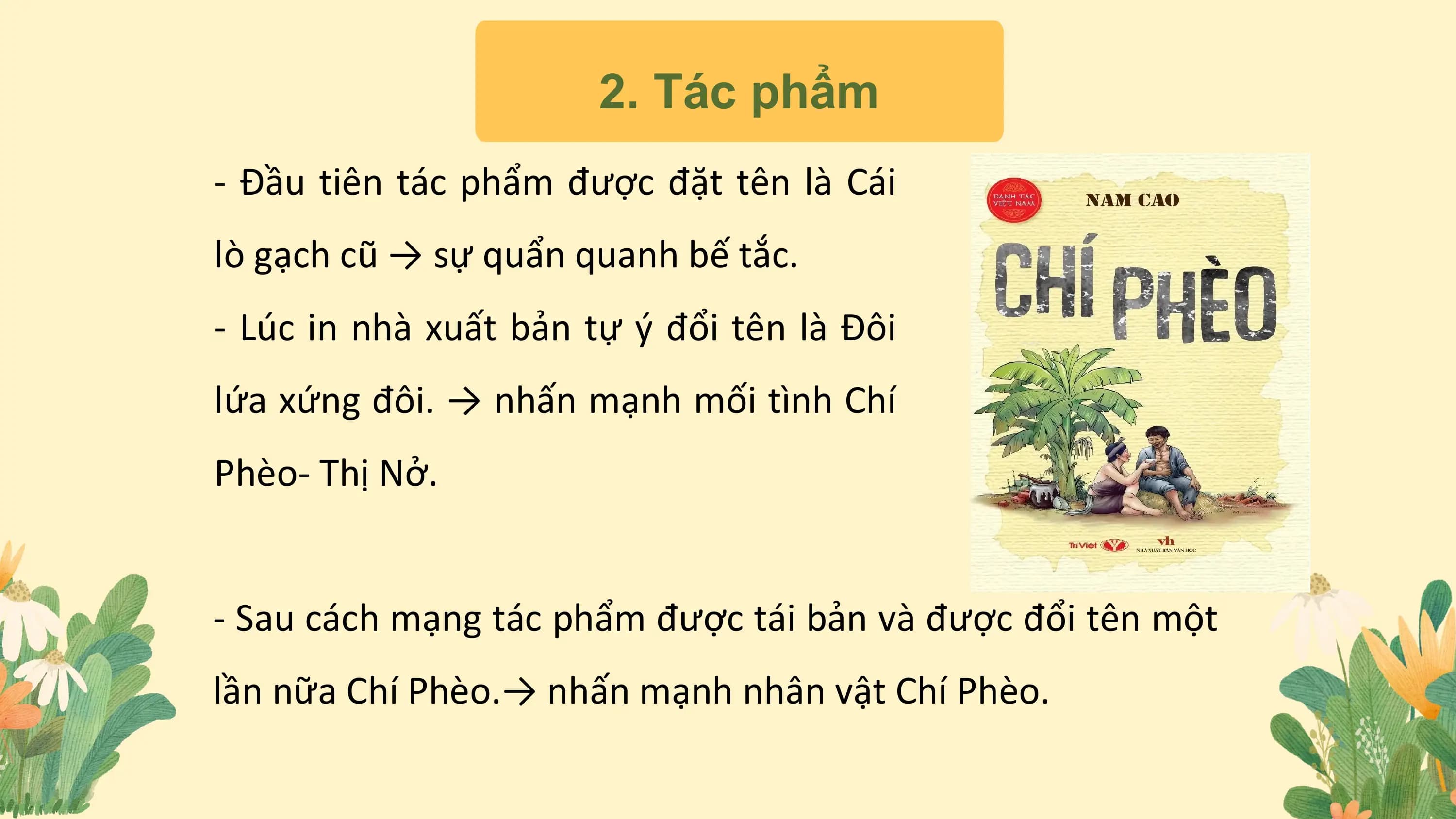 2. Tác phẩm
- Đầu tiên tác phẩm được đặt tên là Cái
lò gạch cũ → sự quẩn quanh bế tắc.
- Lúc in nhà xuất bản tự ý đổi tên là Đôi
lứa xứng đôi. → nhấn mạnh mối tình Chí
Phèo- Thị Nở.
- Sau cách mạng tác phẩm được tái bản và được đổi tên một
lần nữa Chí Phèo.→ nhấn mạnh nhân vật Chí Phèo.