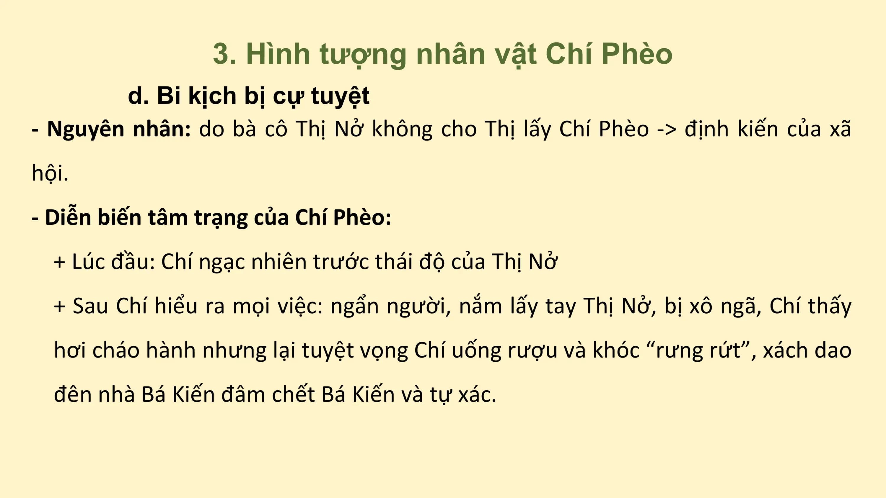 3. Hình tượng nhân vật Chí Phèo
d. Bi kịch bị cự tuyệt
- Nguyên nhân: do bà cô Thị Nở không cho Thị lấy Chí Phèo -> định kiến của xã
hội.
- Diễn biến tâm trạng của Chí Phèo:
+ Lúc đầu: Chí ngạc nhiên trước thái độ của Thị Nở
+ Sau Chí hiểu ra mọi việc: ngẩn người, nắm lấy tay Thị Nở, bị xô ngã, Chí thấy
hơi cháo hành nhưng lại tuyệt vọng Chí uống rượu và khóc “rưng rứt”, xách dao
đên nhà Bá Kiến đâm chết Bá Kiến và tự xác.