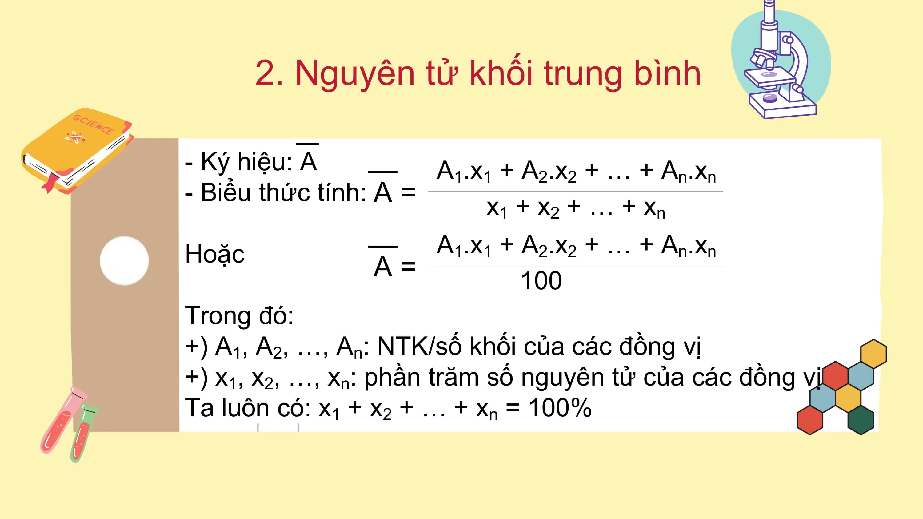 2. Nguyên tử khối trung bình
- Ký hiệu: A A1.x1 + A2.x2 + … + An.xn
- Biểu thức tính: A =
x1 + x2 + … + xn
Hoặc A 1 .x1 + A 2 .x2 + … + A n .xn
A= 100
Trong đó:
+) A1, A2, …, An: NTK/số khối của các đồng vị
+) x1, x2, …, xn: phần trăm số nguyên tử của các đồng vị
Ta luôn có: x1 + x2 + … + xn = 100%