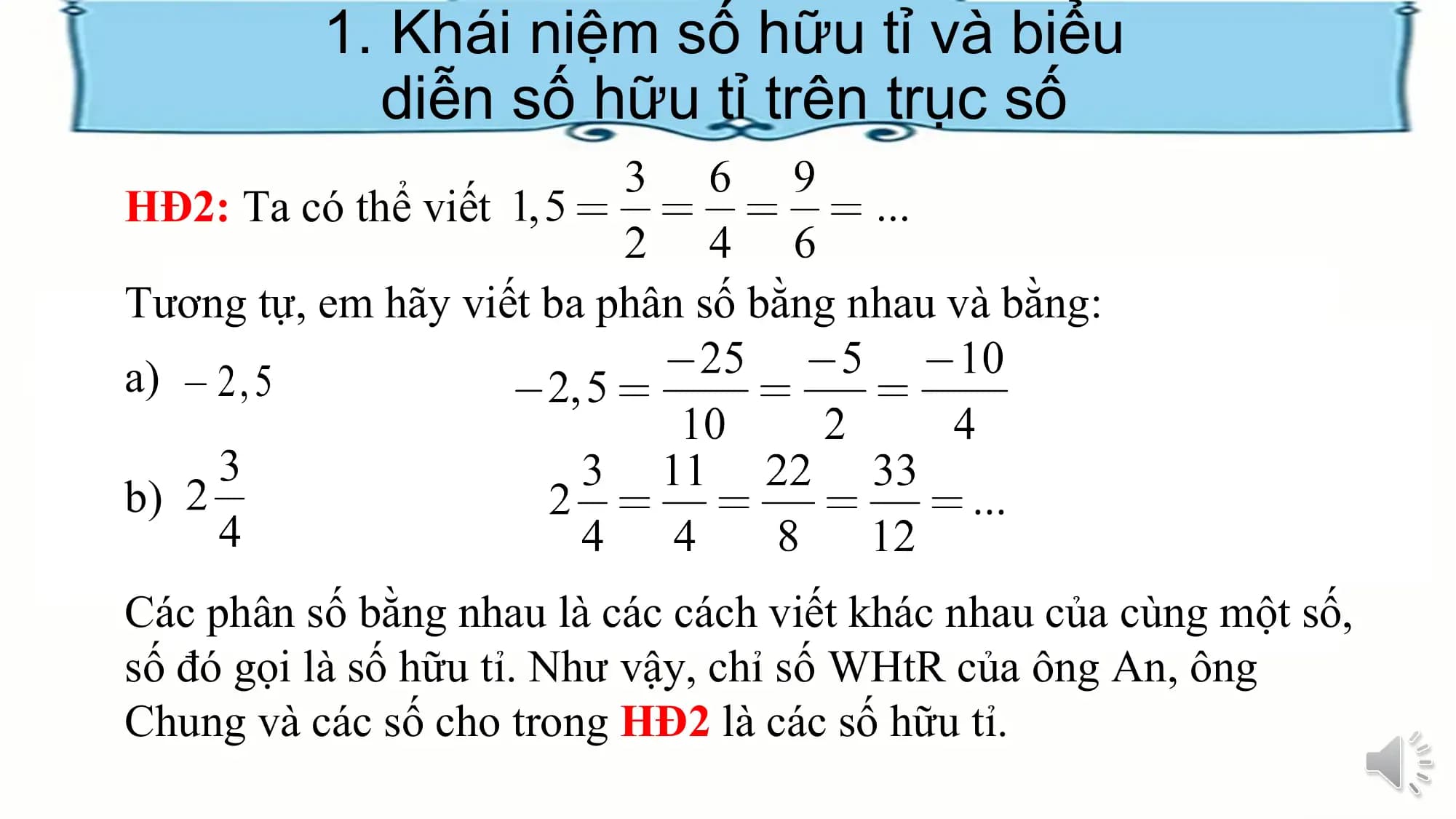 1. Khái niệm số hữu tỉ và biểu
diễn số hữu tỉ trên trục số
HĐ2: Ta có thể viết
Tương tự, em hãy viết ba phân số bằng nhau và bằng:
a)
b)
Các phân số bằng nhau là các cách viết khác nhau của cùng một số,
số đó gọi là số hữu tỉ. Như vậy, chỉ số WHtR của ông An, ông
Chung và các số cho trong HĐ2 là các số hữu tỉ.