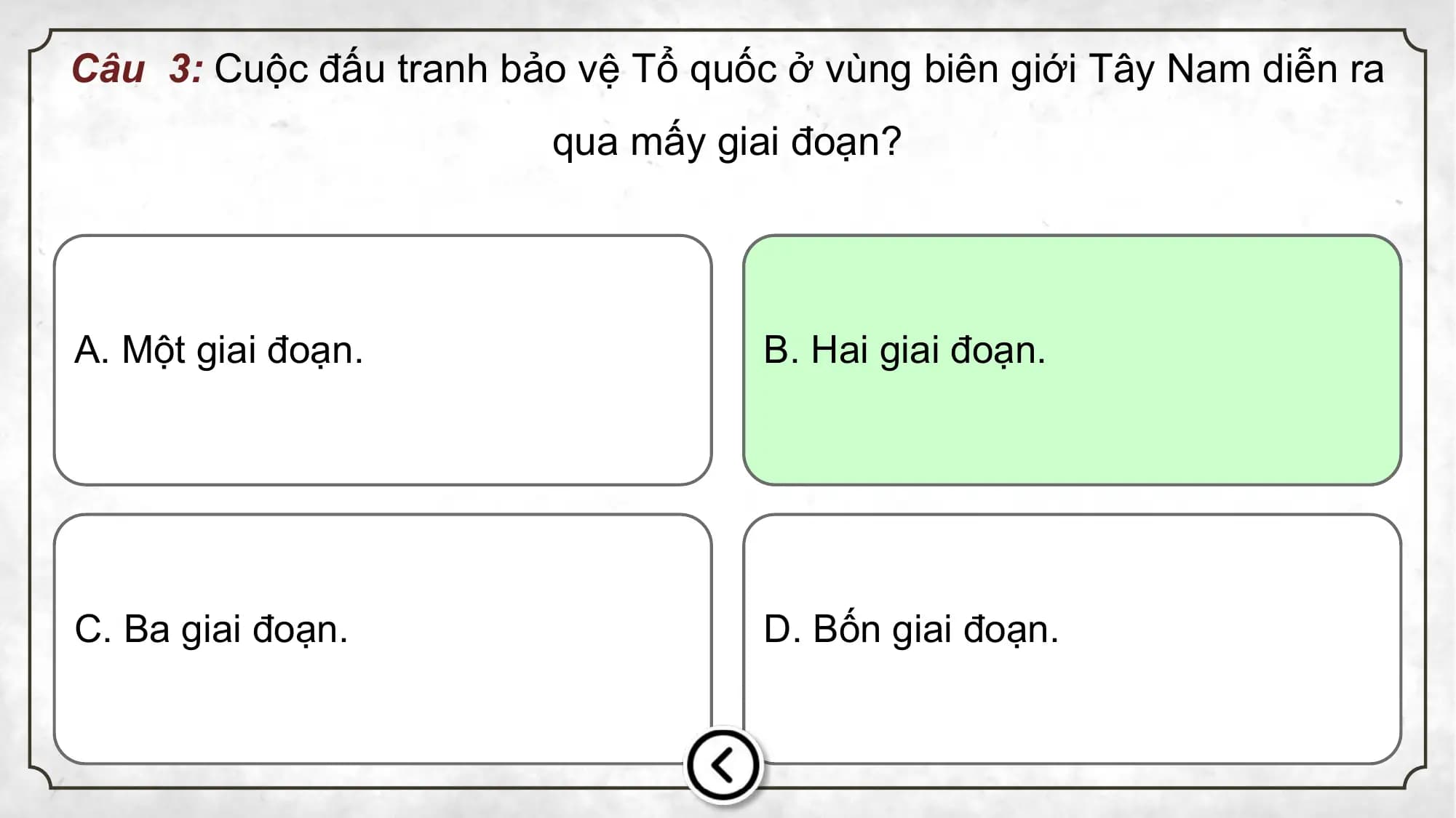 Câu 3: Cuộc đấu tranh bảo vệ Tổ quốc ở vùng biên giới Tây Nam diễn ra
qua mấy giai đoạn?
A. Một giai đoạn. B. Hai giai đoạn.
C. Ba giai đoạn. D. Bốn giai đoạn.