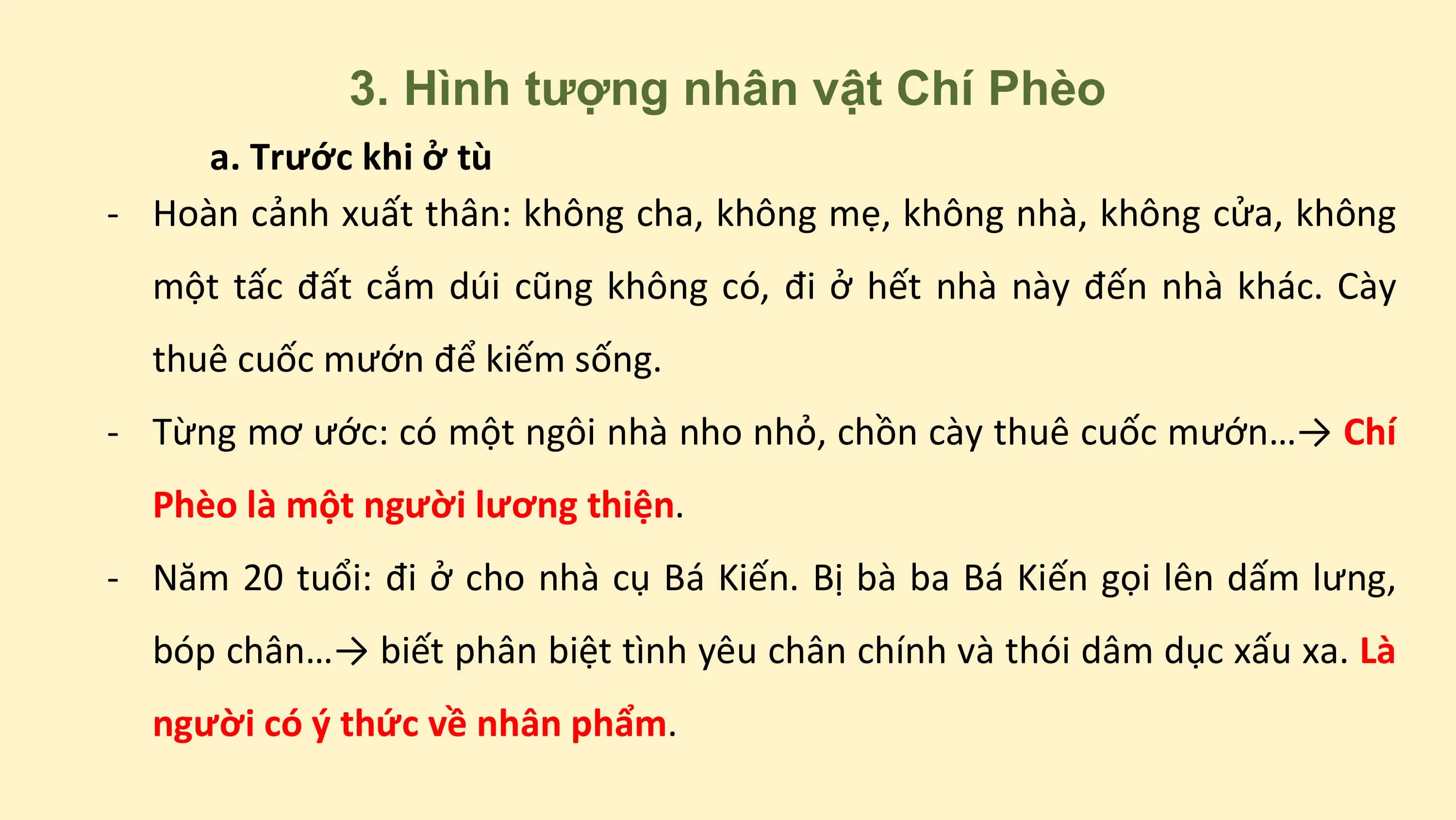 3. Hình tượng nhân vật Chí Phèo
a. Trước khi ở tù
- Hoàn cảnh xuất thân: không cha, không mẹ, không nhà, không cửa, không
một tấc đất cắm dúi cũng không có, đi ở hết nhà này đến nhà khác. Cày
thuê cuốc mướn để kiếm sống.
- Từng mơ ước: có một ngôi nhà nho nhỏ, chồn cày thuê cuốc mướn…→ Chí
Phèo là một người lương thiện.
- Năm 20 tuổi: đi ở cho nhà cụ Bá Kiến. Bị bà ba Bá Kiến gọi lên dấm lưng,
bóp chân…→ biết phân biệt tình yêu chân chính và thói dâm dục xấu xa. Là
người có ý thức về nhân phẩm.