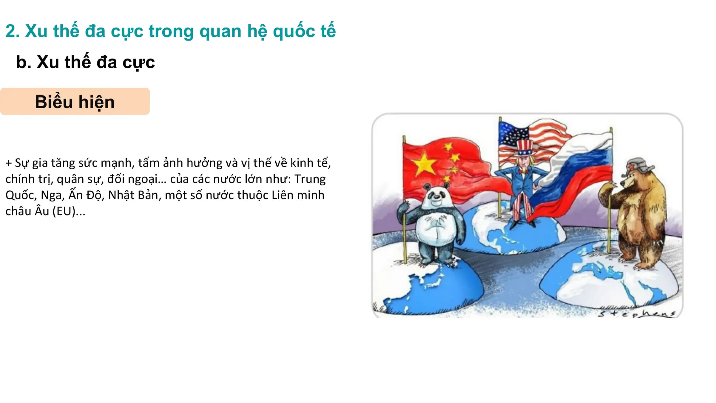 2. Xu thế đa cực trong quan hệ quốc tế
b. Xu thế đa cực
Biểu hiện
+ Sự gia tăng sức mạnh, tấm ảnh hưởng và vị thế về kinh tế,
chính trị, quân sự, đối ngoại… của các nước lớn như: Trung
Quốc, Nga, Ấn Độ, Nhật Bản, một số nước thuộc Liên minh
châu Âu (EU)...