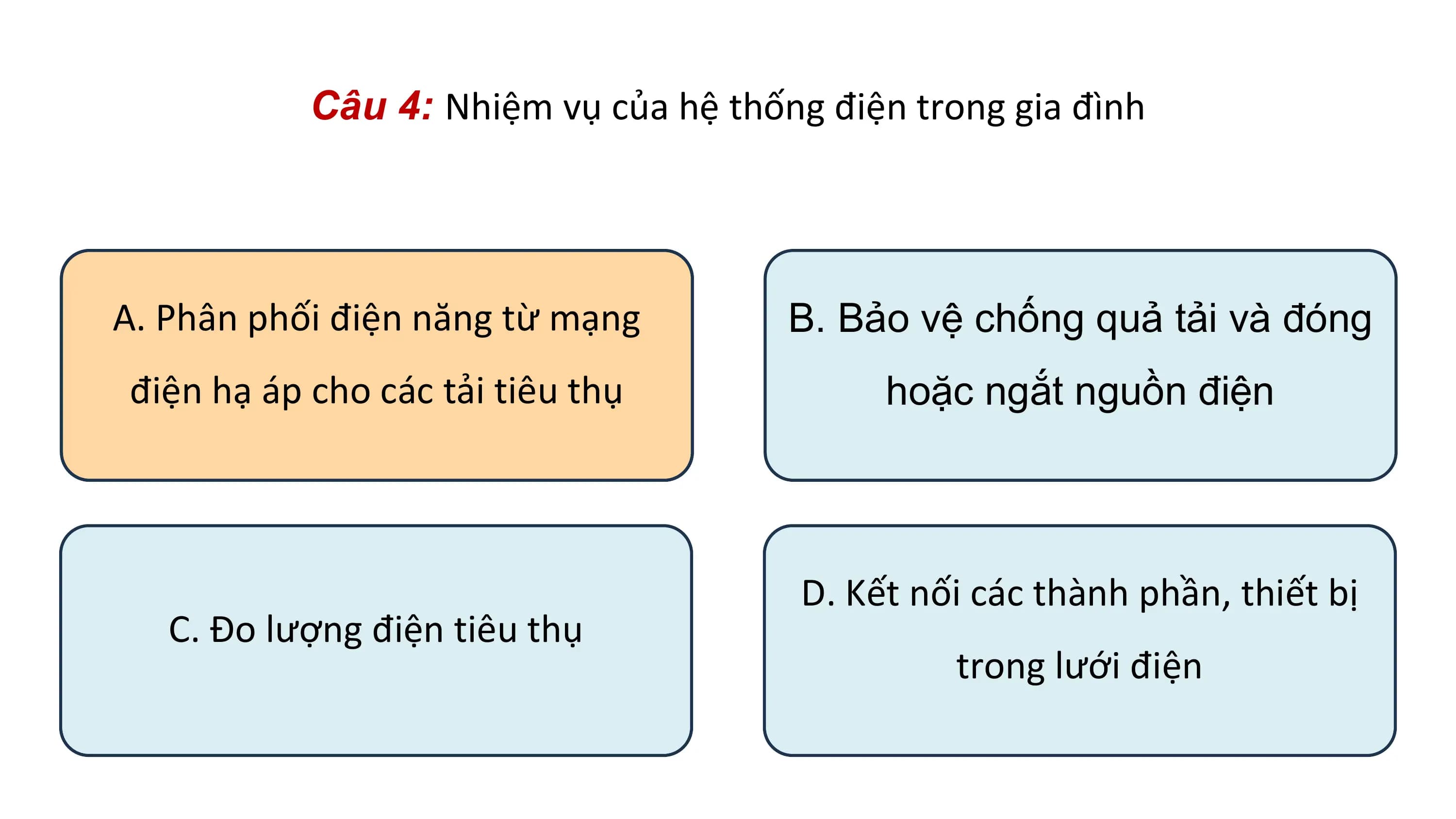 Câu 4: Nhiệm vụ của hệ thống điện trong gia đình
A. Phân phối điện năng từ mạng B. Bảo vệ chống quả tải và đóng
điện hạ áp cho các tải tiêu thụ hoặc ngắt nguồn điện
D. Kết nối các thành phần, thiết bị
C. Đo lượng điện tiêu thụ
trong lưới điện