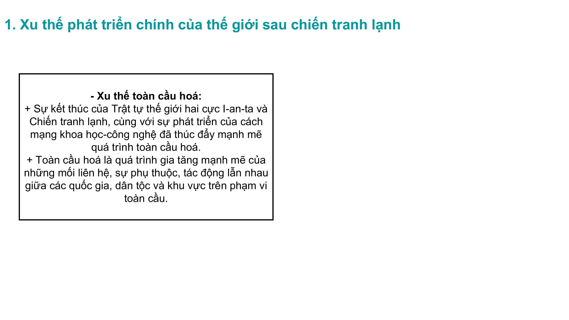 1. Xu thế phát triển chính của thế giới sau chiến tranh lạnh
- Xu thế toàn cầu hoá:
+ Sự kết thúc của Trật tự thế giới hai cực I-an-ta và
Chiến tranh lạnh, cùng với sự phát triển của cách
mạng khoa học-công nghệ đã thúc đẩy mạnh mẽ
quá trình toàn cầu hoá.
+ Toàn cầu hoá là quá trình gia tăng mạnh mẽ của
những mối liên hệ, sự phụ thuộc, tác động lẫn nhau
giữa các quốc gia, dân tộc và khu vực trên phạm vi
toàn cầu.