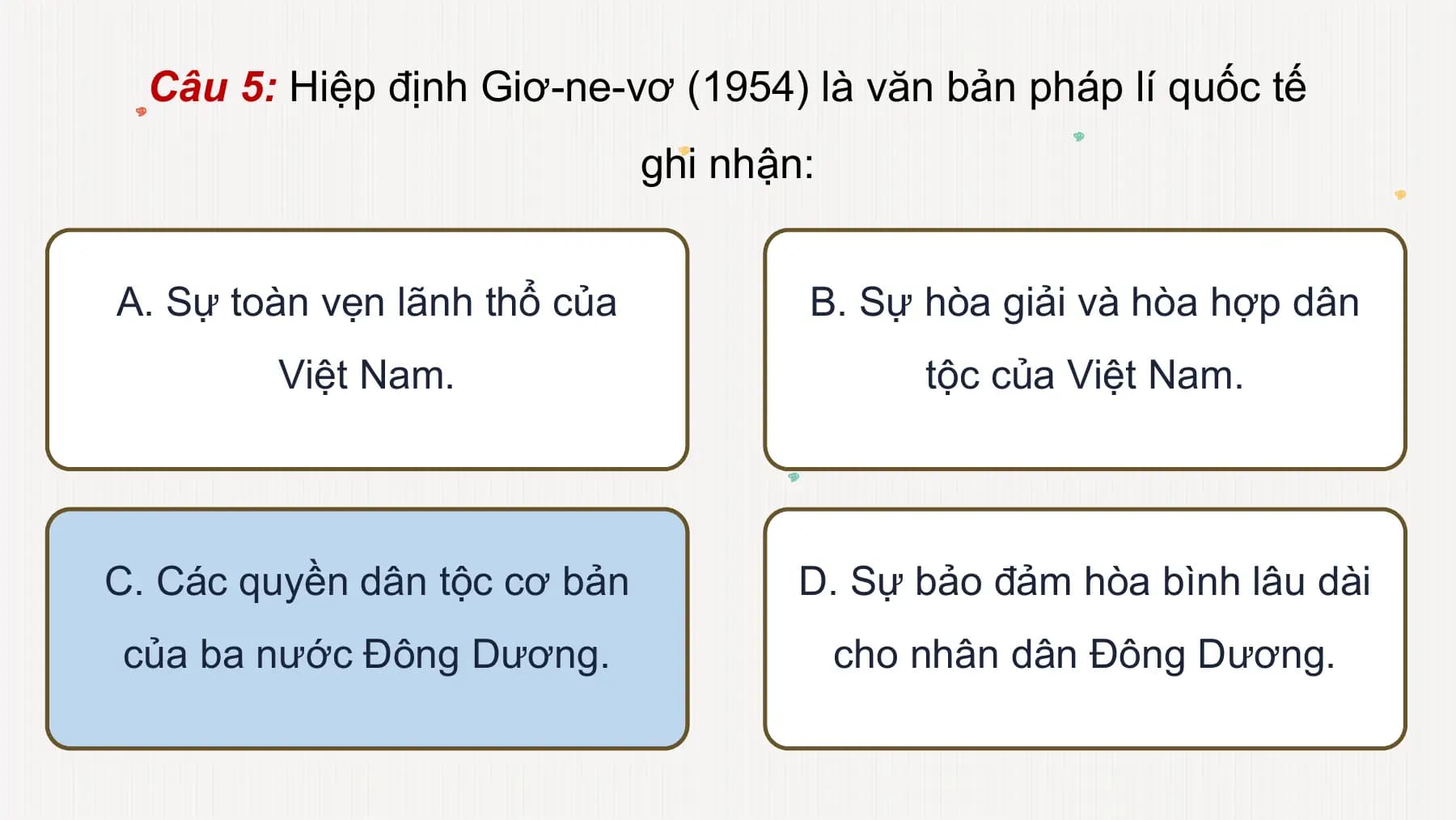 Câu 5: Hiệp định Giơ-ne-vơ (1954) là văn bản pháp lí quốc tế
ghi nhận:
A. Sự toàn vẹn lãnh thổ của B. Sự hòa giải và hòa hợp dân
Việt Nam. tộc của Việt Nam.
C. Các quyền dân tộc cơ bản D. Sự bảo đảm hòa bình lâu dài
của ba nước Đông Dương. cho nhân dân Đông Dương.