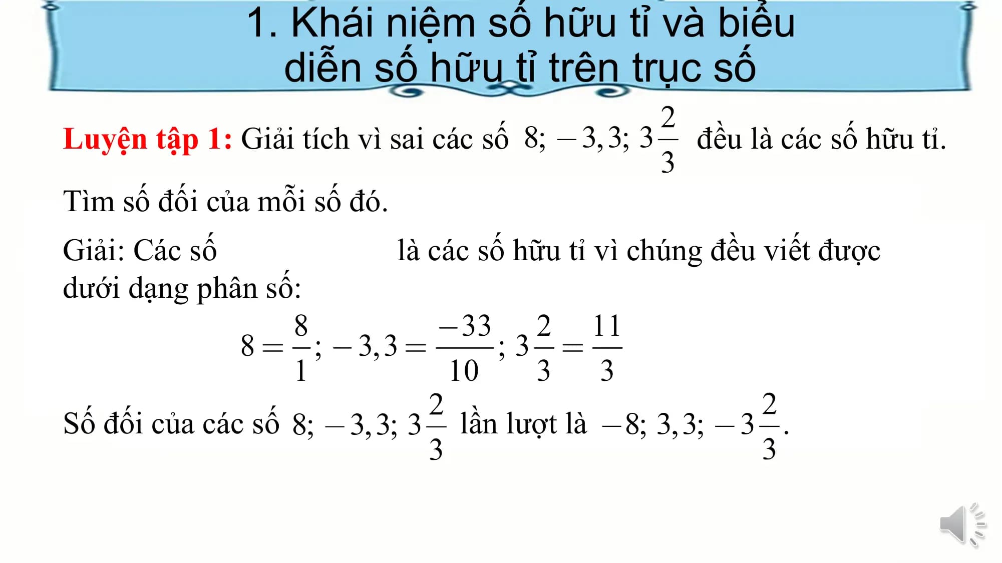 1. Khái niệm số hữu tỉ và biểu
diễn số hữu tỉ trên trục số
Luyện tập 1: Giải tích vì sai các số đều là các số hữu tỉ.
Tìm số đối của mỗi số đó.
Giải: Các số là các số hữu tỉ vì chúng đều viết được
dưới dạng phân số:
Số đối của các số lần lượt là