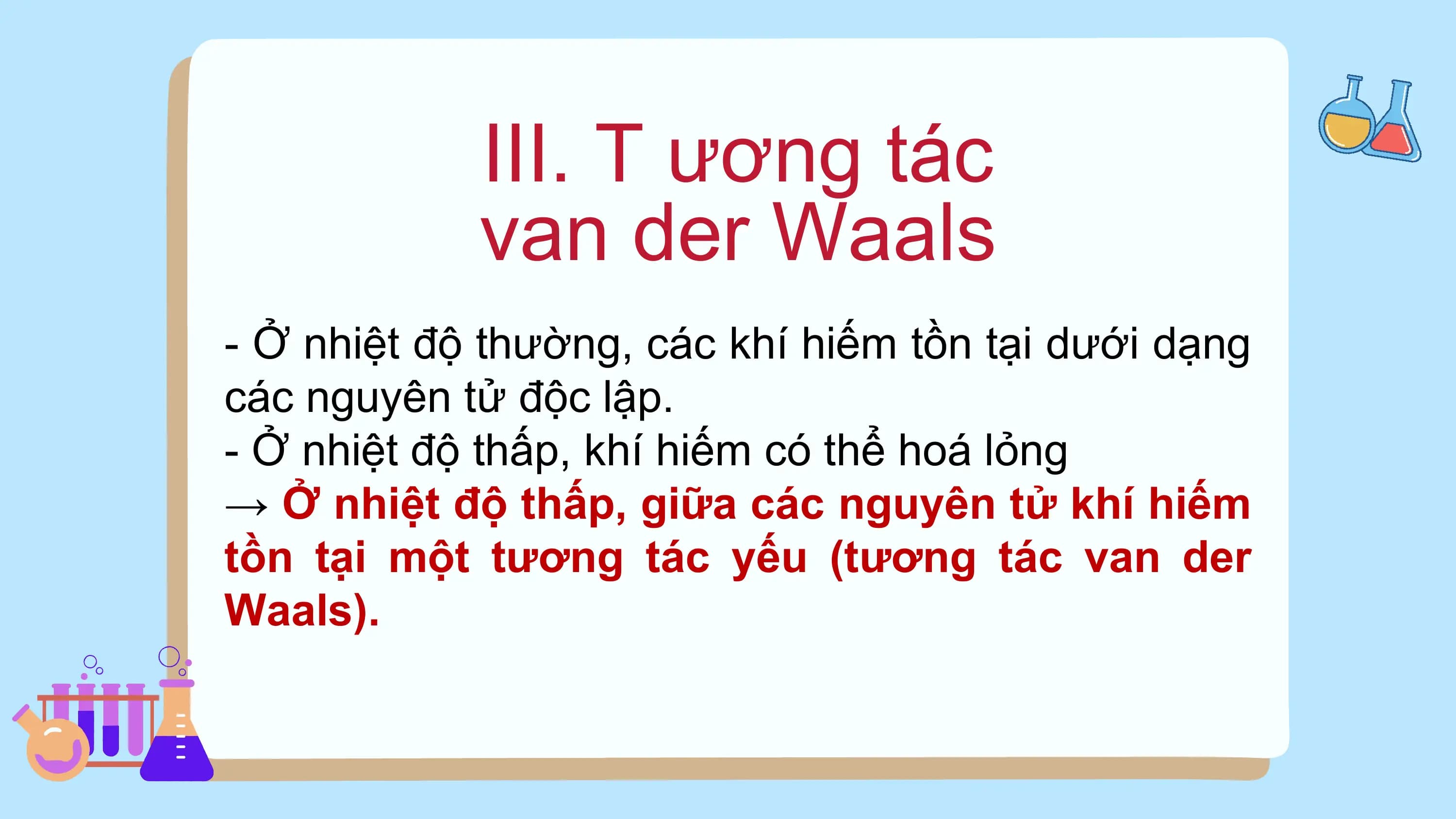 III. T ương tác
van der Waals
- Ở nhiệt độ thường, các khí hiếm tồn tại dưới dạng
các nguyên tử độc lập.
- Ở nhiệt độ thấp, khí hiếm có thể hoá lỏng
→ Ở nhiệt độ thấp, giữa các nguyên tử khí hiếm
tồn tại một tương tác yếu (tương tác van der
Waals).