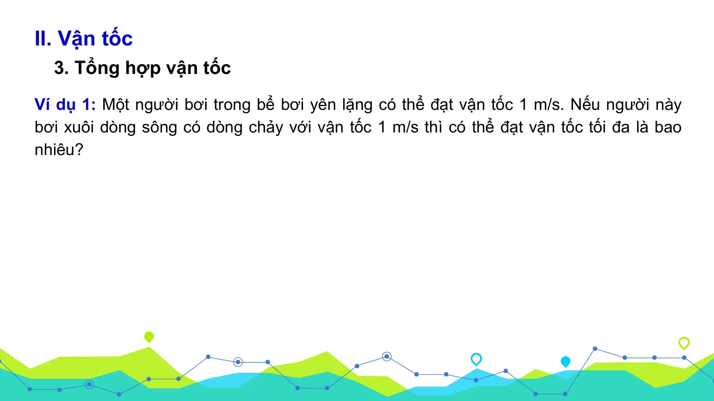 II. Vận tốc
3. Tổng hợp vận tốc
Ví dụ 1: Một người bơi trong bể bơi yên lặng có thể đạt vận tốc 1 m/s. Nếu người này
bơi xuôi dòng sông có dòng chảy với vận tốc 1 m/s thì có thể đạt vận tốc tối đa là bao
nhiêu?