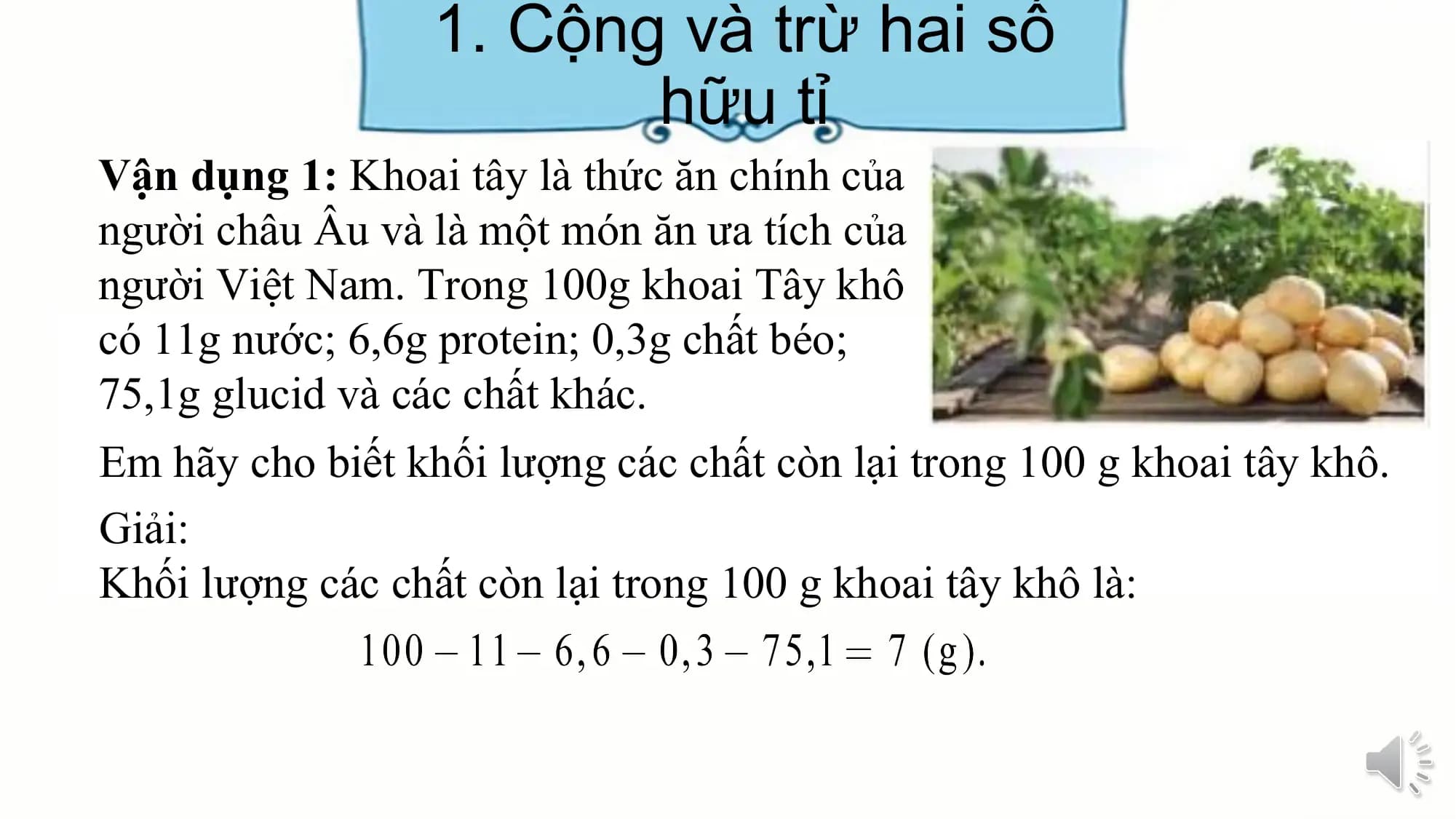 1. Cộng và trừ hai số
hữu tỉ
Vận dụng 1: Khoai tây là thức ăn chính của
người châu Âu và là một món ăn ưa tích của
người Việt Nam. Trong 100g khoai Tây khô
có 11g nước; 6,6g protein; 0,3g chất béo;
75,1g glucid và các chất khác.
Em hãy cho biết khối lượng các chất còn lại trong 100 g khoai tây khô.
Giải:
Khối lượng các chất còn lại trong 100 g khoai tây khô là: