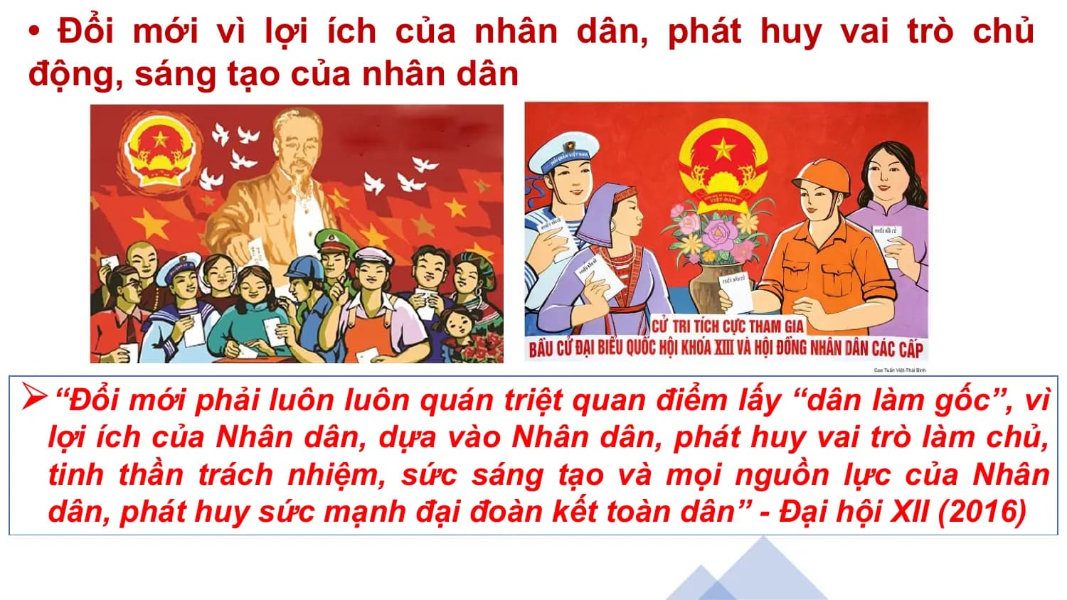 • Đổi mới vì lợi ích của nhân dân, phát huy vai trò chủ
động, sáng tạo của nhân dân
⮚“Đổi mới phải luôn luôn quán triệt quan điểm lấy “dân làm gốc”, vì
lợi ích của Nhân dân, dựa vào Nhân dân, phát huy vai trò làm chủ,
tinh thần trách nhiệm, sức sáng tạo và mọi nguồn lực của Nhân
dân, phát huy sức mạnh đại đoàn kết toàn dân” - Đại hội XII (2016)