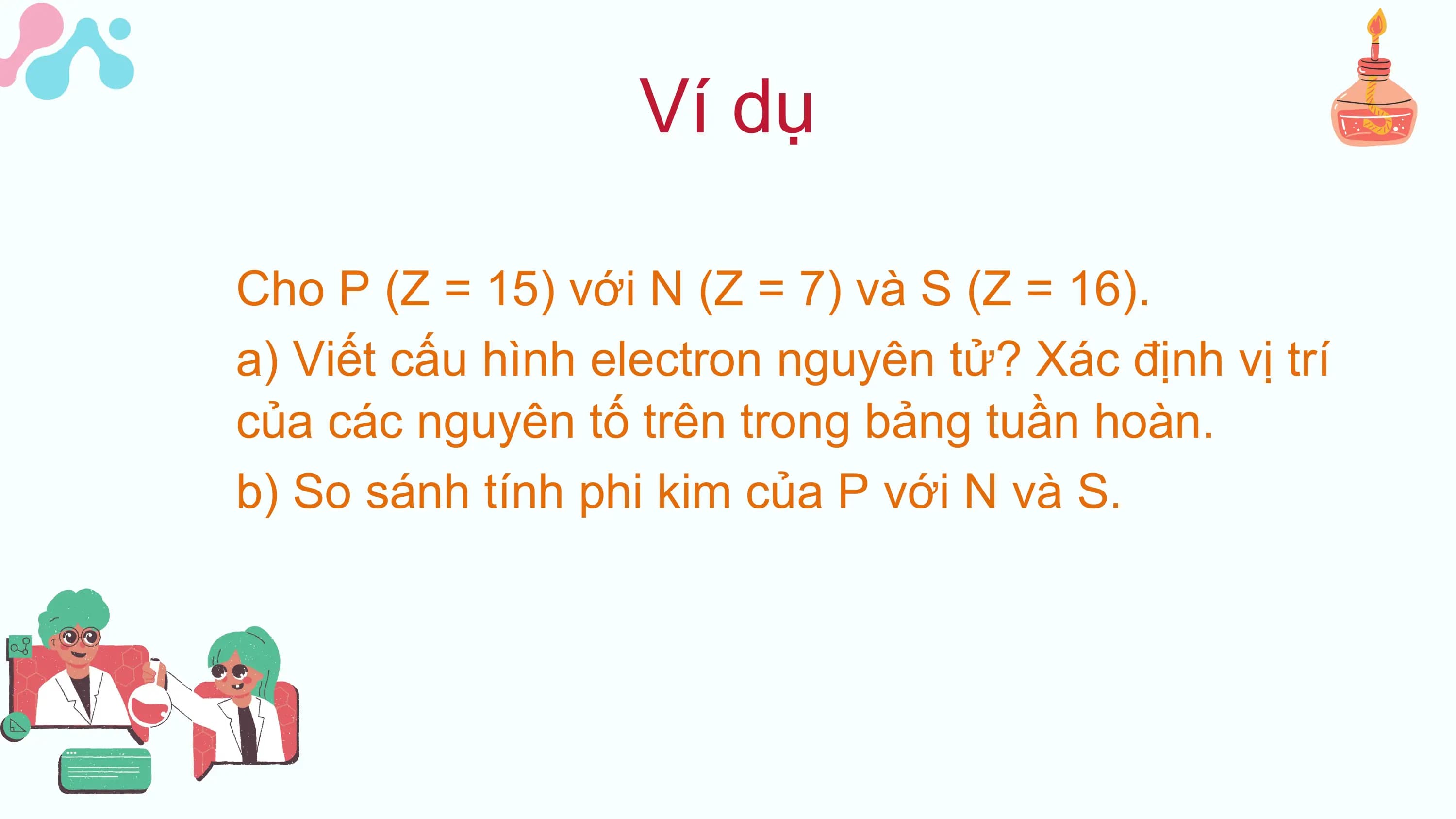 Ví dụ
Cho P (Z = 15) với N (Z = 7) và S (Z = 16).
a) Viết cấu hình electron nguyên tử? Xác định vị trí
của các nguyên tố trên trong bảng tuần hoàn.
b) So sánh tính phi kim của P với N và S.