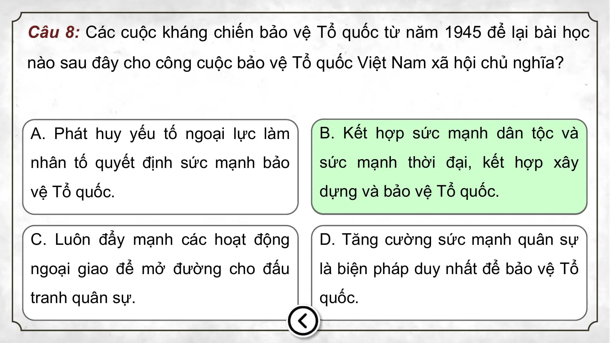 Câu 8: Các cuộc kháng chiến bảo vệ Tổ quốc từ năm 1945 để lại bài học
nào sau đây cho công cuộc bảo vệ Tổ quốc Việt Nam xã hội chủ nghĩa?
A. Phát huy yếu tố ngoại lực làm B. Kết hợp sức mạnh dân tộc và
nhân tố quyết định sức mạnh bảo sức mạnh thời đại, kết hợp xây
vệ Tổ quốc. dựng và bảo vệ Tổ quốc.
C. Luôn đẩy mạnh các hoạt động D. Tăng cường sức mạnh quân sự
ngoại giao để mở đường cho đấu là biện pháp duy nhất để bảo vệ Tổ
tranh quân sự. quốc.