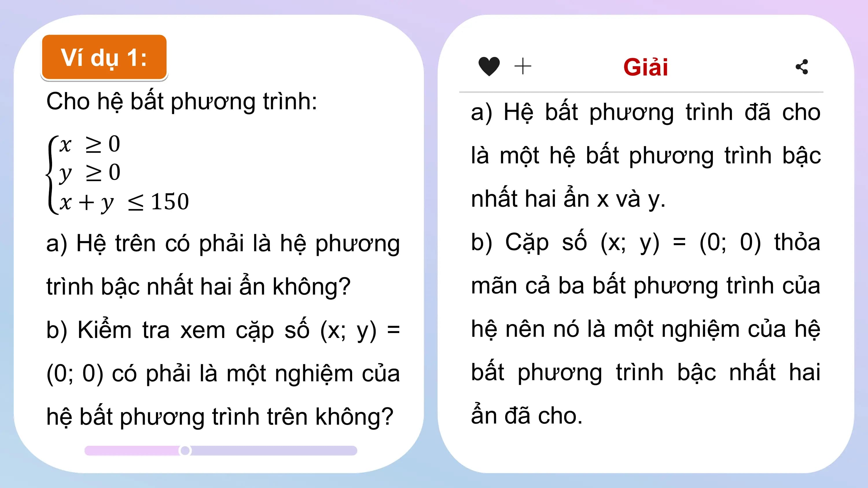 Ví dụ 1: Giải
Cho hệ bất phương trình: a) Hệ bất phương trình đã cho
𝑥 ≥0 là một hệ bất phương trình bậc
𝑦 ≥0
𝑥 + 𝑦 ≤ 150 nhất hai ẩn x và y.
a) Hệ trên có phải là hệ phương b) Cặp số (x; y) = (0; 0) thỏa
trình bậc nhất hai ẩn không? mãn cả ba bất phương trình của
b) Kiểm tra xem cặp số (x; y) = hệ nên nó là một nghiệm của hệ
(0; 0) có phải là một nghiệm của bất phương trình bậc nhất hai
hệ bất phương trình trên không? ẩn đã cho.