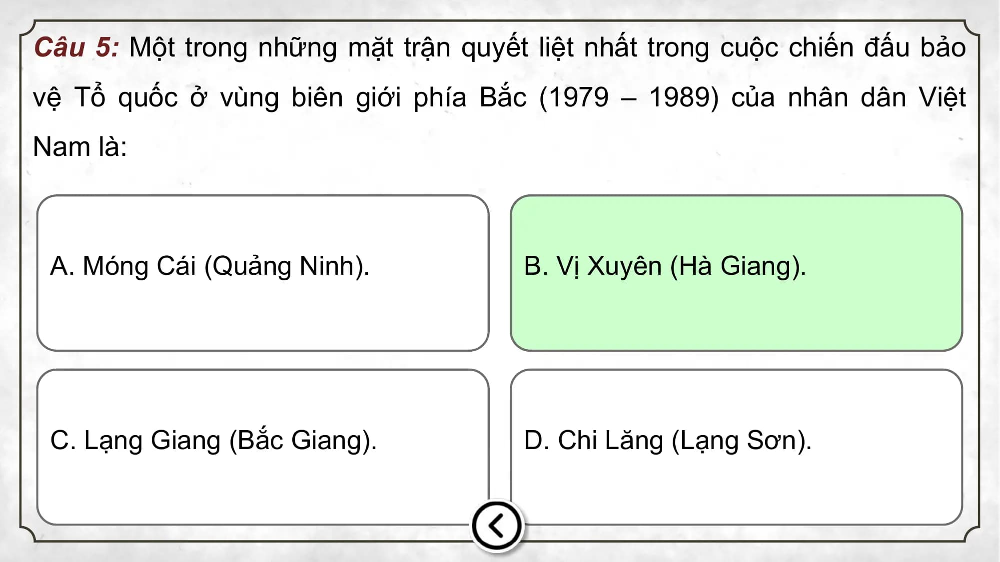 Câu 5: Một trong những mặt trận quyết liệt nhất trong cuộc chiến đấu bảo
vệ Tổ quốc ở vùng biên giới phía Bắc (1979 – 1989) của nhân dân Việt
Nam là:
A. Móng Cái (Quảng Ninh). B. Vị Xuyên (Hà Giang).
C. Lạng Giang (Bắc Giang). D. Chi Lăng (Lạng Sơn).