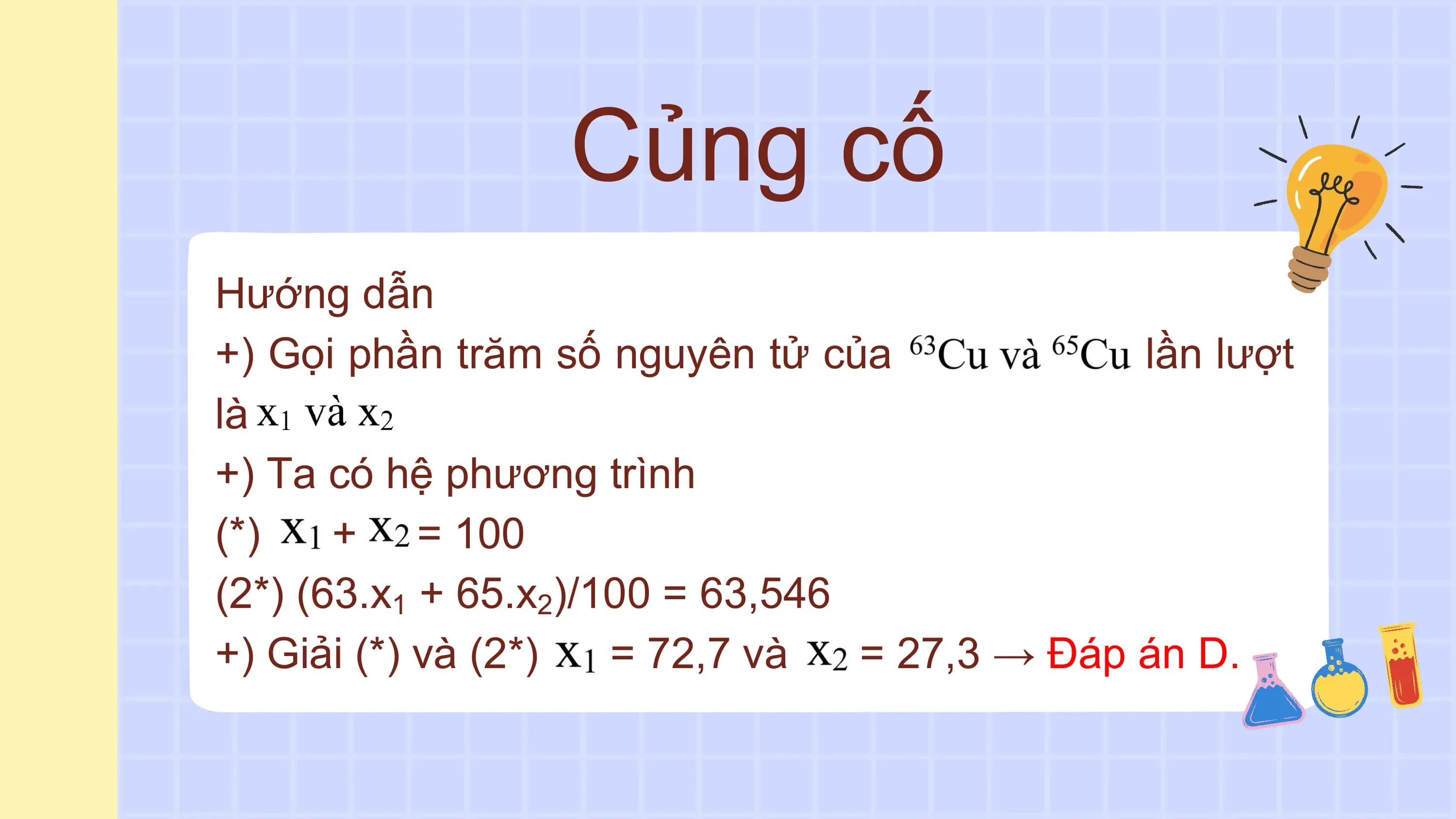 Củng cố
Hướng dẫn
+) Gọi phần trăm số nguyên tử của lần lượt
là
+) Ta có hệ phương trình
(*) + = 100
(2*) (63.x1 + 65.x2)/100 = 63,546
+) Giải (*) và (2*) = 72,7 và = 27,3 → Đáp án D.