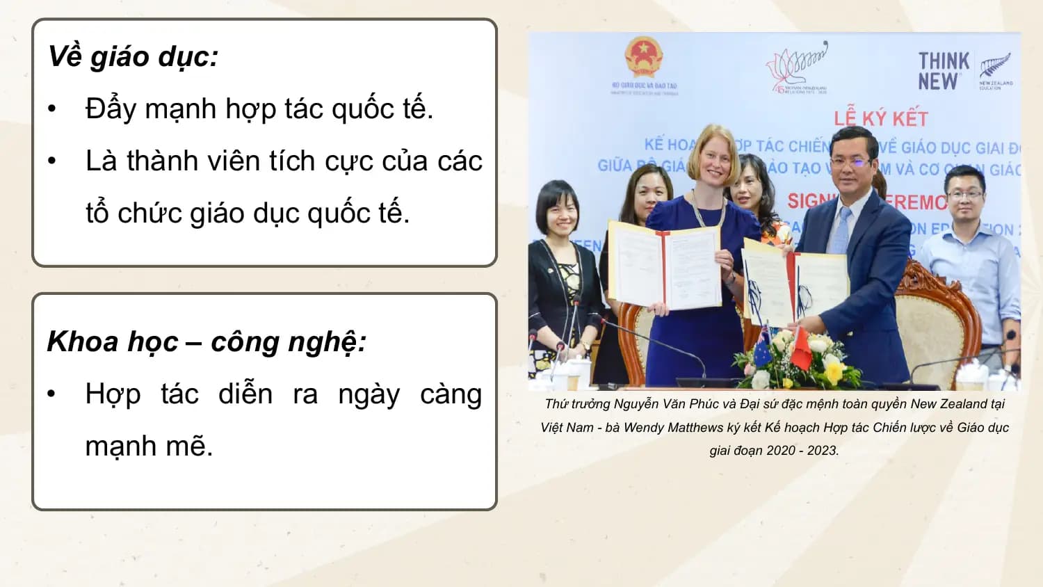 Về giáo dục:
• Đẩy mạnh hợp tác quốc tế.
• Là thành viên tích cực của các
tổ chức giáo dục quốc tế.
Khoa học – công nghệ:
• Hợp tác diễn ra ngày càng Thứ trưởng Nguyễn Văn Phúc và Đại sứ đặc mệnh toàn quyền New Zealand tại
Việt Nam - bà Wendy Matthews ký kết Kế hoạch Hợp tác Chiến lược về Giáo dục
mạnh mẽ. giai đoạn 2020 - 2023.