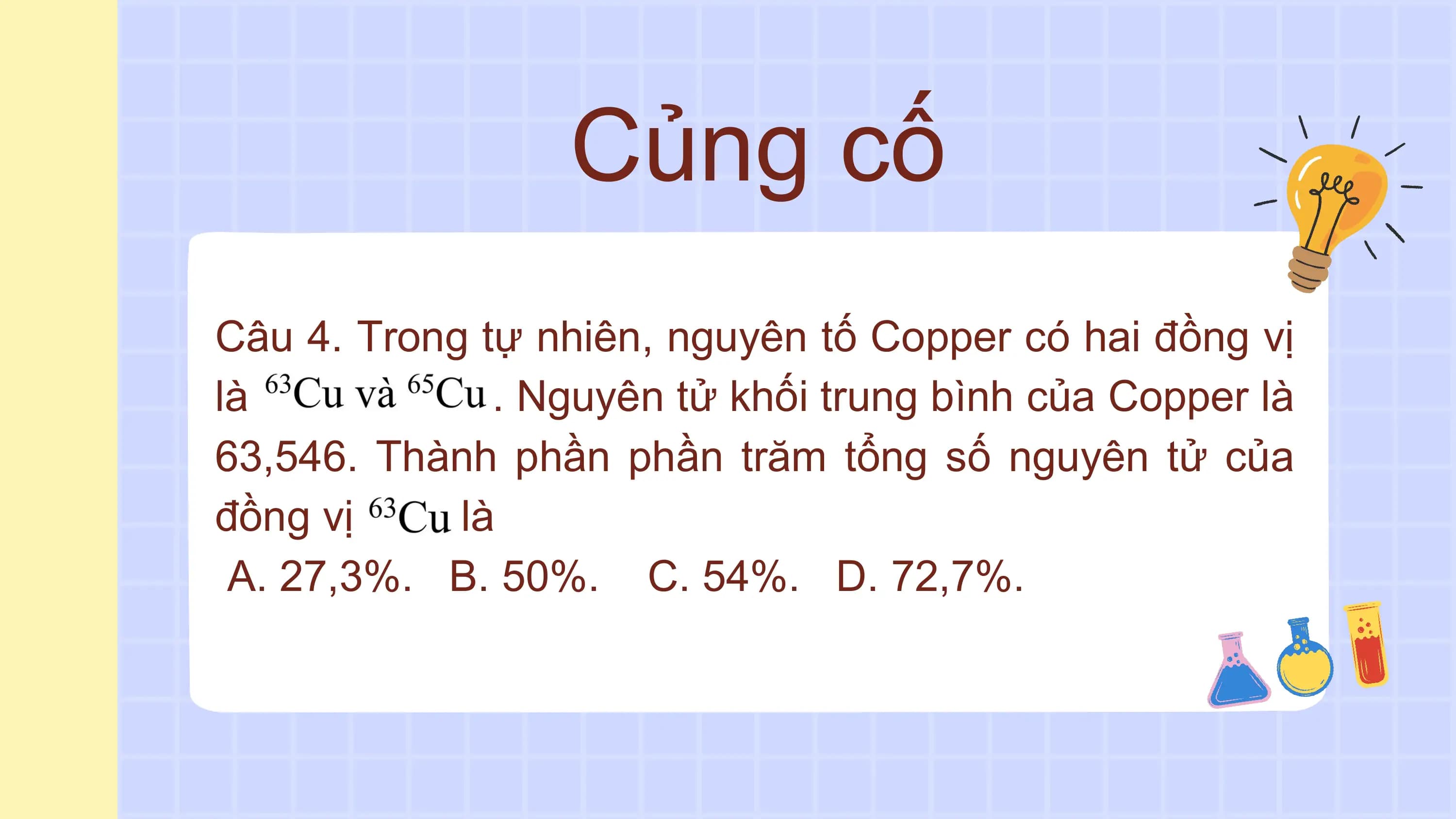 Củng cố
Câu 4. Trong tự nhiên, nguyên tố Copper có hai đồng vị
là . Nguyên tử khối trung bình của Copper là
63,546. Thành phần phần trăm tổng số nguyên tử của
đồng vị là
A. 27,3%. B. 50%. C. 54%. D. 72,7%.