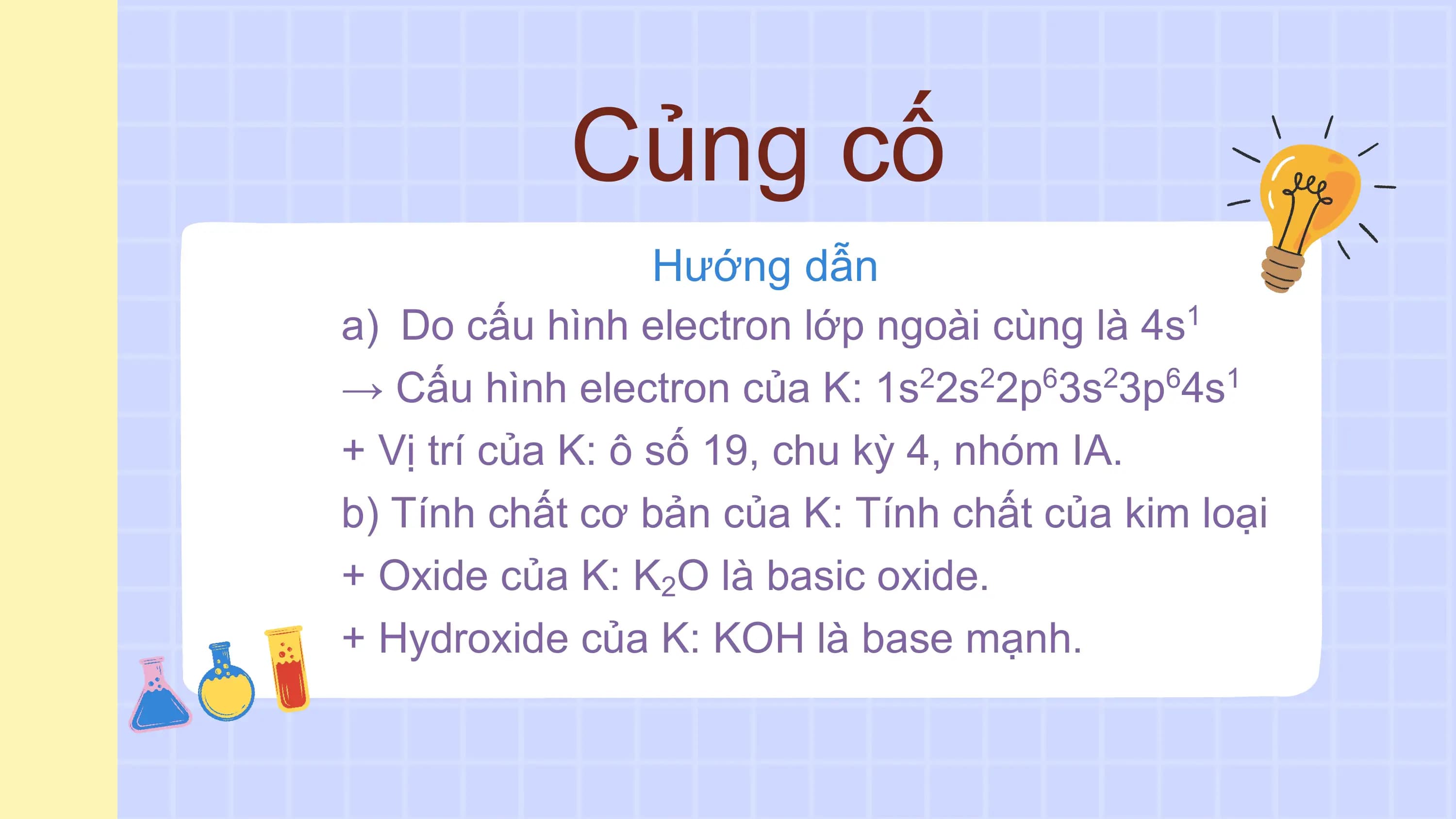 Củng cố
Hướng dẫn
a) Do cấu hình electron lớp ngoài cùng là 4s 1
→ Cấu hình electron của K: 1s 2s 2p 3s 3p 4s
2 2 6 2 6 1
+ Vị trí của K: ô số 19, chu kỳ 4, nhóm IA.
b) Tính chất cơ bản của K: Tính chất của kim loại
+ Oxide của K: K2O là basic oxide.
+ Hydroxide của K: KOH là base mạnh.