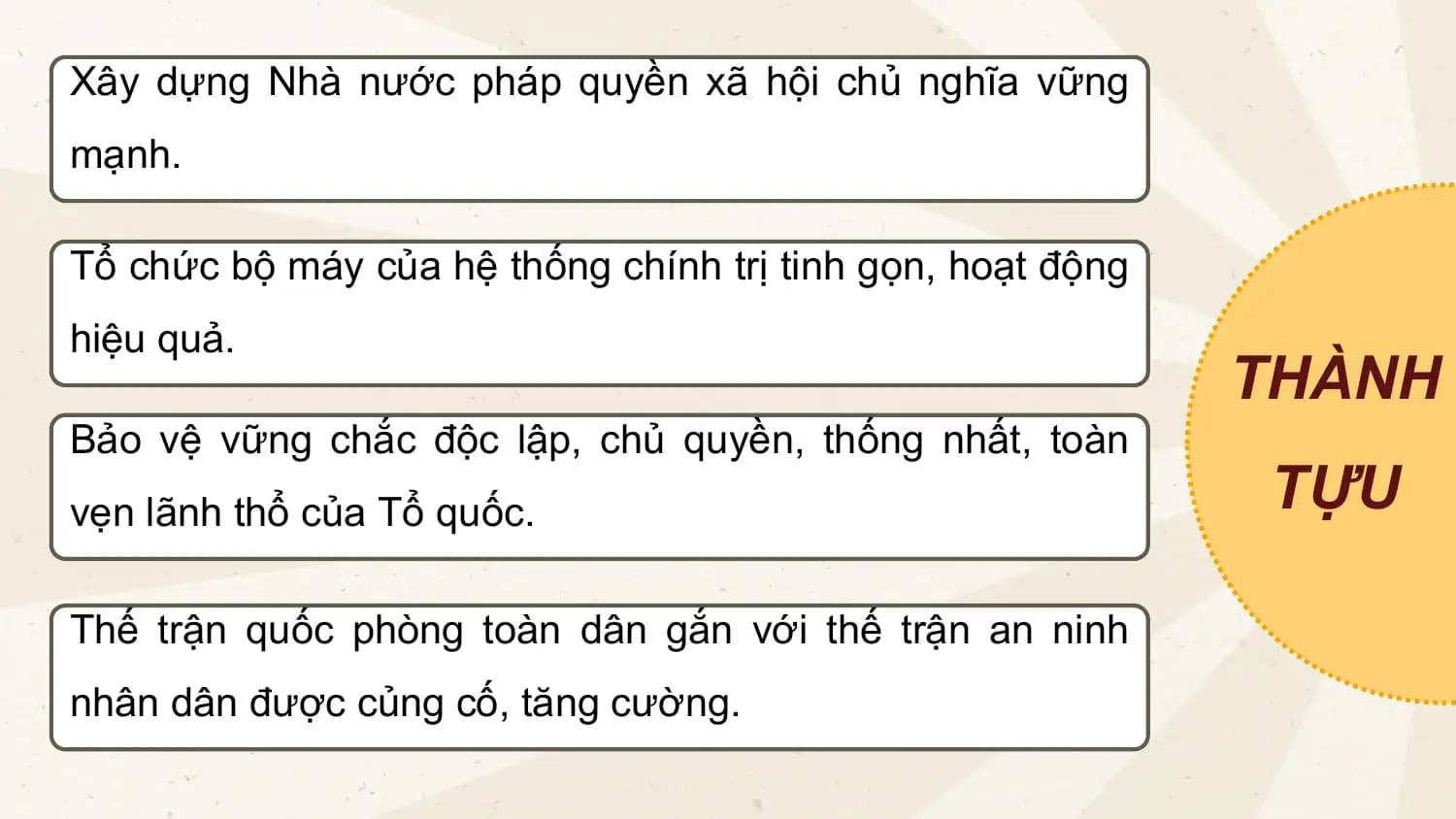 Xây dựng Nhà nước pháp quyền xã hội chủ nghĩa vững
mạnh.
Tổ chức bộ máy của hệ thống chính trị tinh gọn, hoạt động
hiệu quả.
THÀNH
Bảo vệ vững chắc độc lập, chủ quyền, thống nhất, toàn
vẹn lãnh thổ của Tổ quốc. TỰU
Thế trận quốc phòng toàn dân gắn với thế trận an ninh
nhân dân được củng cố, tăng cường.