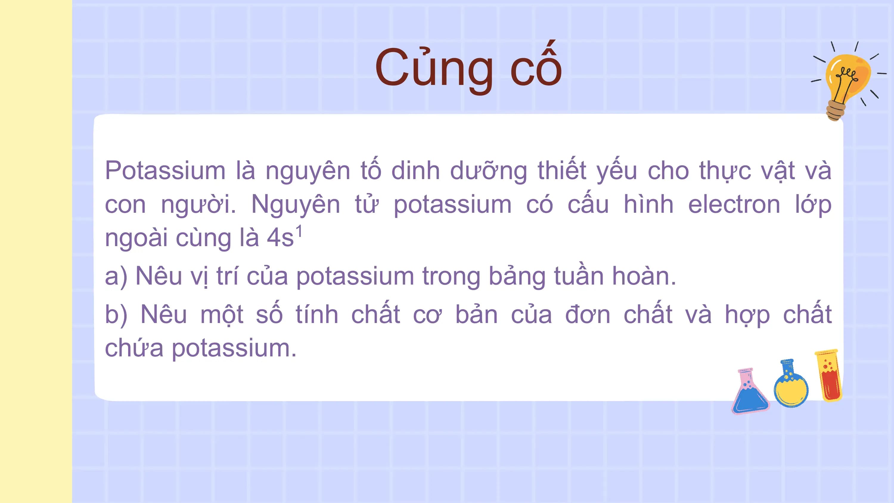 Củng cố
Potassium là nguyên tố dinh dưỡng thiết yếu cho thực vật và
con người. Nguyên tử potassium có cấu hình electron lớp
ngoài cùng là 4s 1
a) Nêu vị trí của potassium trong bảng tuần hoàn.
b) Nêu một số tính chất cơ bản của đơn chất và hợp chất
chứa potassium.