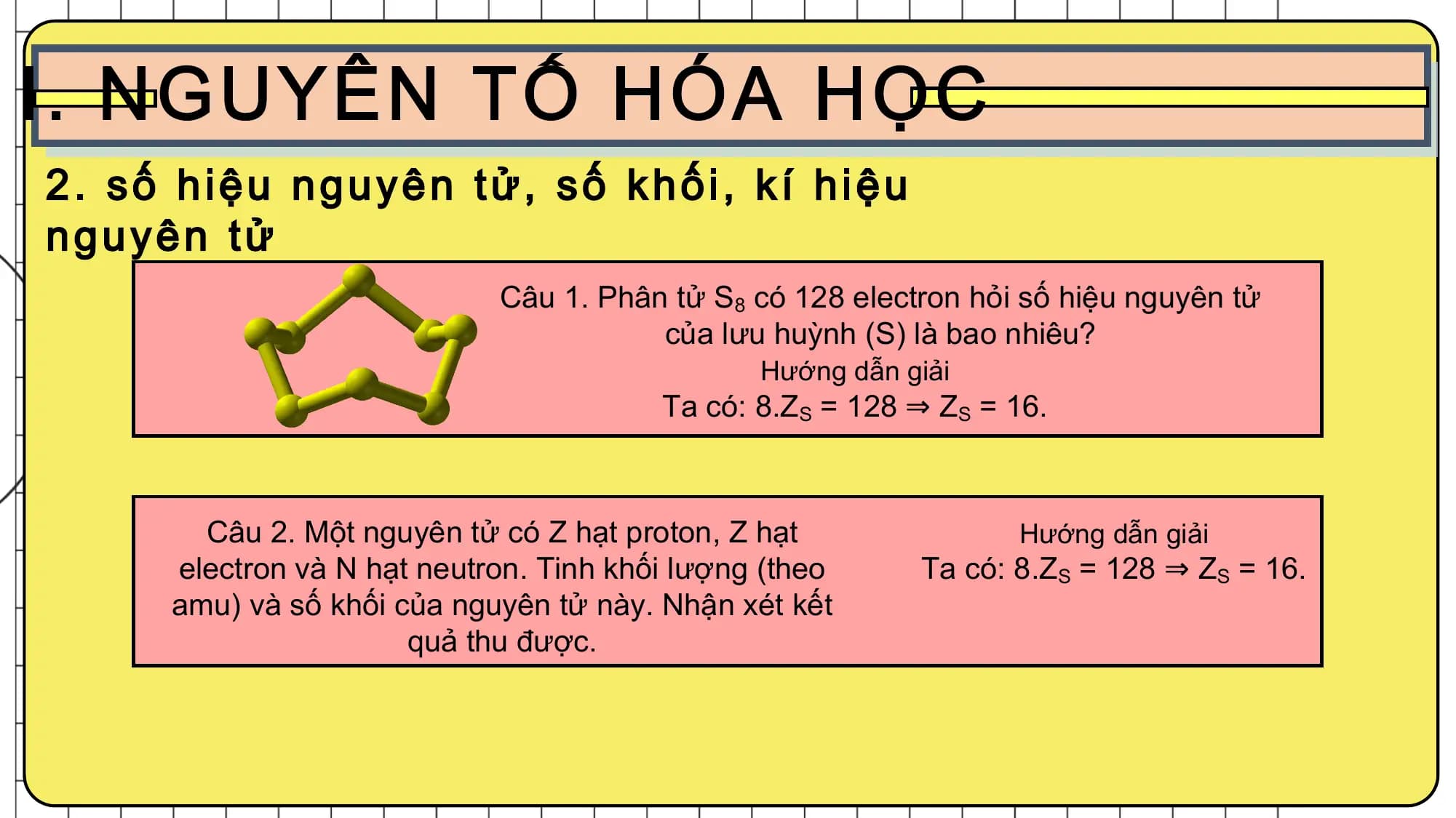 Câu 1. Phân tử S8 có 128 electron hỏi số hiệu nguyên tử
của lưu huỳnh (S) là bao nhiêu?
Hướng dẫn giải
Ta có: 8.ZS = 128 ⇒ ZS = 16.
Câu 2. Một nguyên tử có Z hạt proton, Z hạt Hướng dẫn giải
electron và N hạt neutron. Tinh khối lượng (theo Ta có: 8.ZS = 128 ⇒ ZS = 16.
amu) và số khối của nguyên tử này. Nhận xét kết
quả thu được.