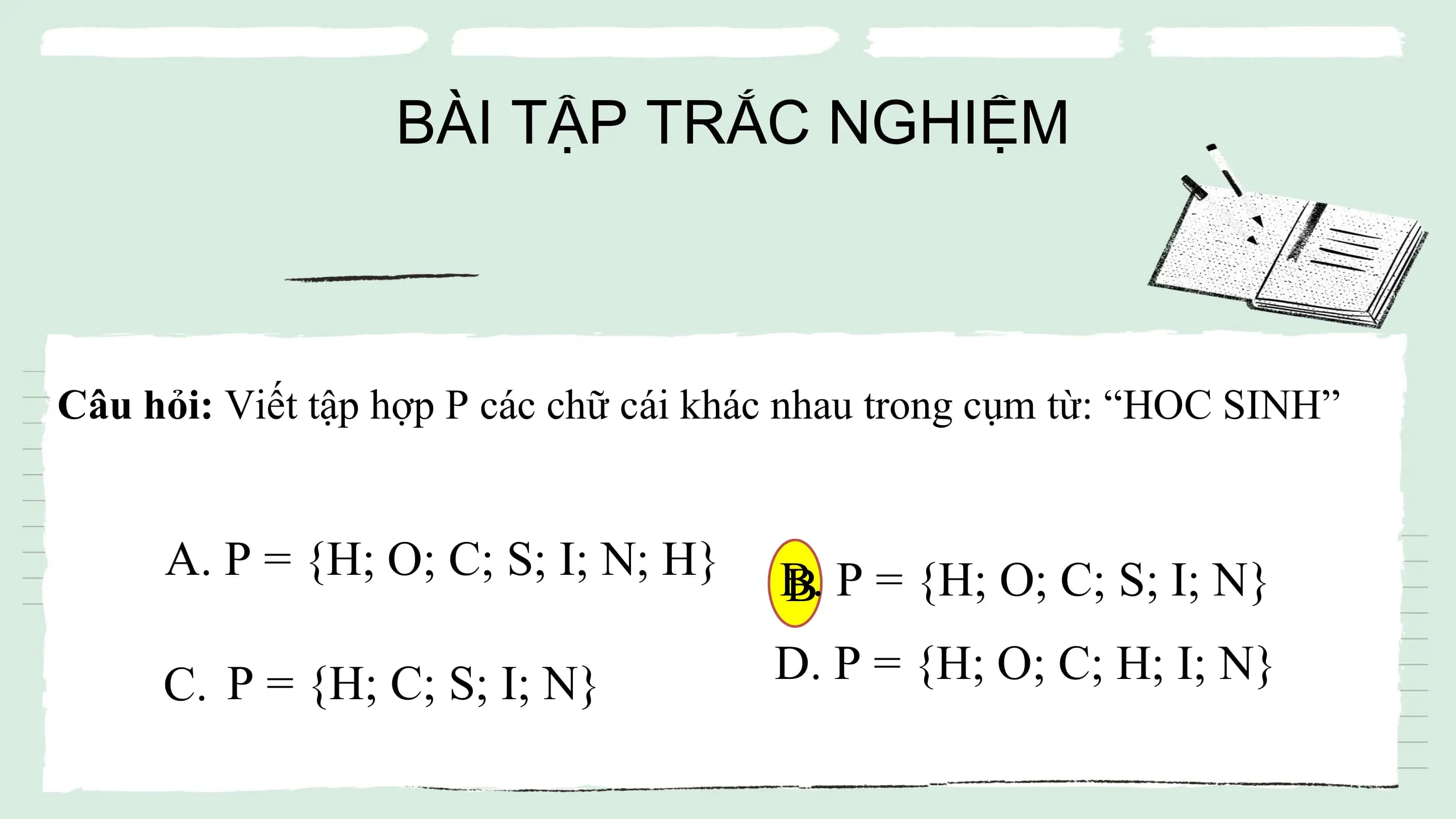 BÀI TẬP TRẮC NGHIỆM
Câu hỏi: Viết tập hợp P các chữ cái khác nhau trong cụm từ: “HOC SINH”
A. P = {H; O; C; S; I; N; H} B.
B P = {H; O; C; S; I; N}
C. P = {H; C; S; I; N} D. P = {H; O; C; H; I; N}