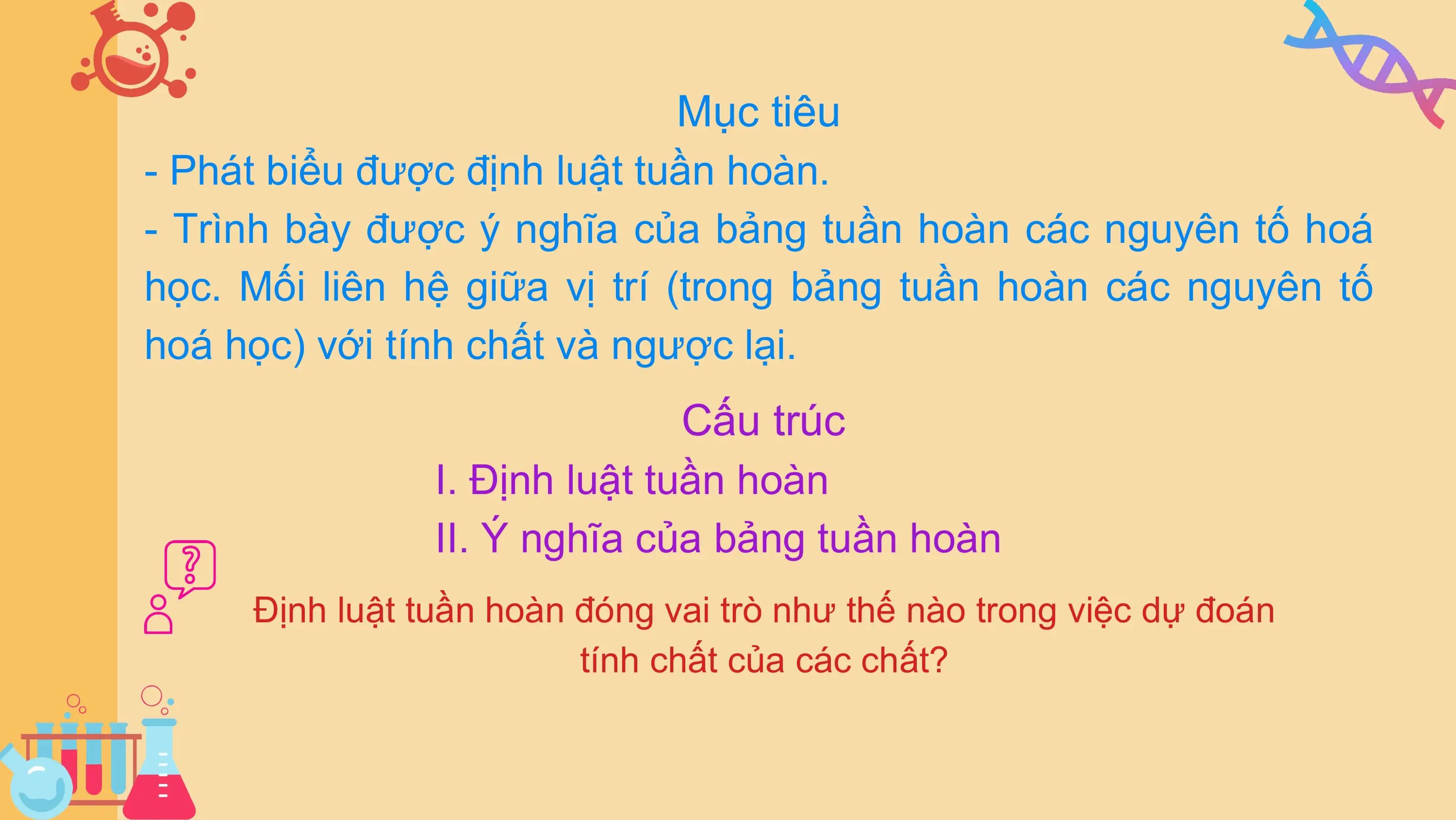 Mục tiêu
- Phát biểu được định luật tuần hoàn.
- Trình bày được ý nghĩa của bảng tuần hoàn các nguyên tố hoá
học. Mối liên hệ giữa vị trí (trong bảng tuần hoàn các nguyên tố
hoá học) với tính chất và ngược lại.
Cấu trúc
I. Định luật tuần hoàn
II. Ý nghĩa của bảng tuần hoàn
Định luật tuần hoàn đóng vai trò như thế nào trong việc dự đoán
tính chất của các chất?