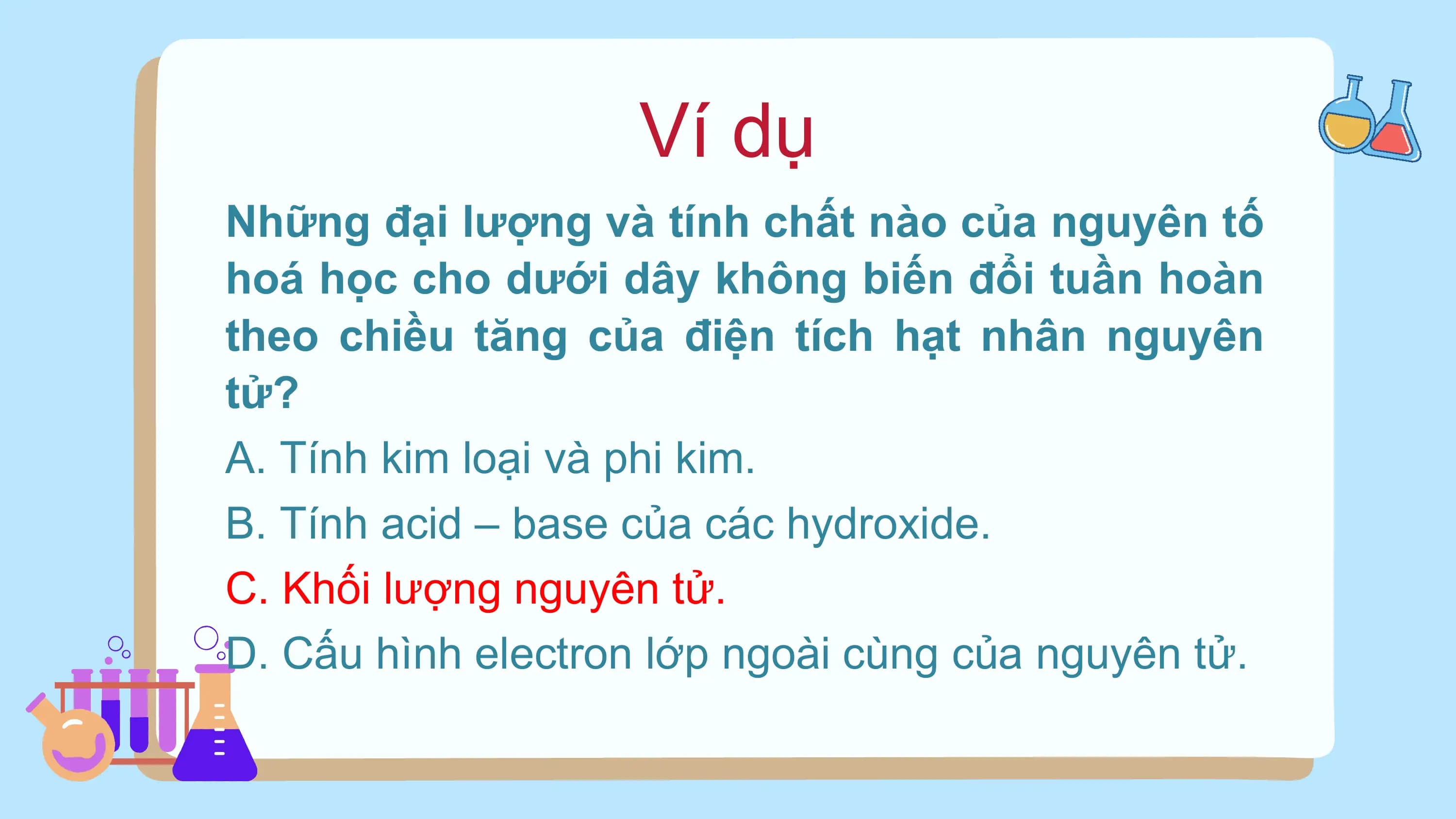 Ví dụ
Những đại lượng và tính chất nào của nguyên tố
hoá học cho dưới dây không biến đổi tuần hoàn
theo chiều tăng của điện tích hạt nhân nguyên
tử?
A. Tính kim loại và phi kim.
B. Tính acid – base của các hydroxide.
C. Khối lượng nguyên tử.
D. Cấu hình electron lớp ngoài cùng của nguyên tử.