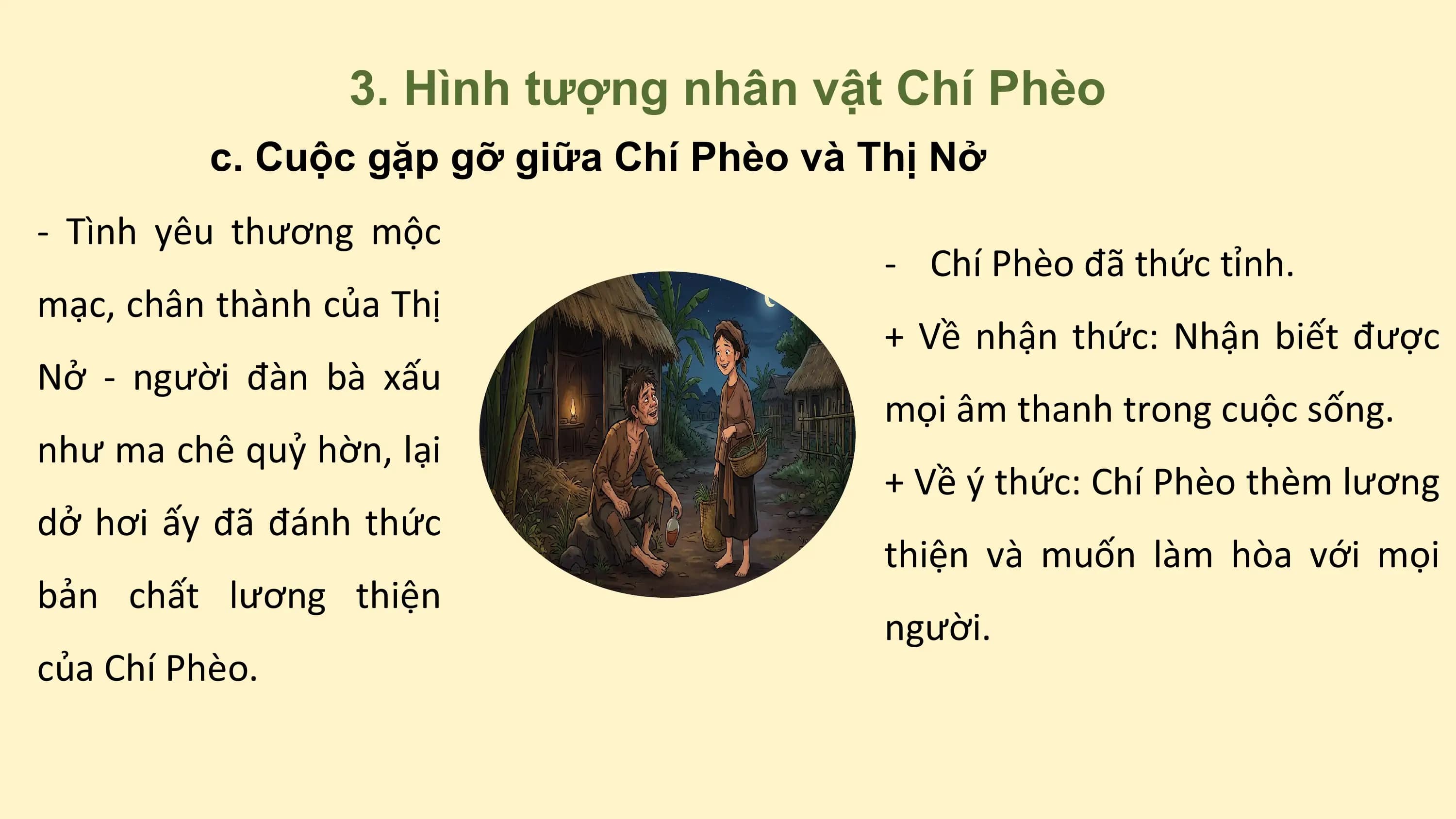 3. Hình tượng nhân vật Chí Phèo
c. Cuộc gặp gỡ giữa Chí Phèo và Thị Nở
- Tình yêu thương mộc
- Chí Phèo đã thức tỉnh.
mạc, chân thành của Thị
+ Về nhận thức: Nhận biết được
Nở - người đàn bà xấu
mọi âm thanh trong cuộc sống.
như ma chê quỷ hờn, lại
+ Về ý thức: Chí Phèo thèm lương
dở hơi ấy đã đánh thức
thiện và muốn làm hòa với mọi
bản chất lương thiện
người.
của Chí Phèo.